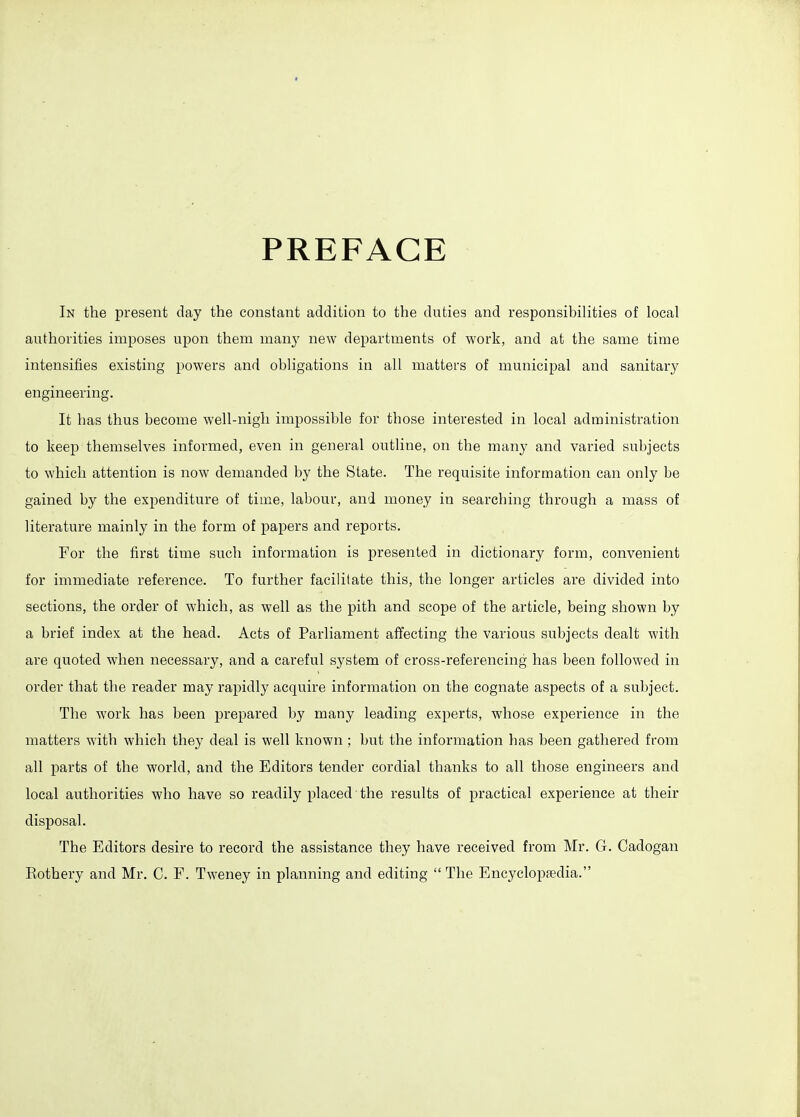 PREFACE In the present day the constant addition to the duties and responsibilities of local authorities imposes ujDon them many new departments of work, and at the same time intensifies existing powers and obligations in all matters of municipal and sanitary engineering. It has thus become well-nigh impossible for those interested in local administration to keep themselves informed, even in general outline, on the many and varied subjects to which attention is now demanded by the State. The requisite information can only be gained by the expenditure of time, labour, and money in searching through a mass of literature mainly in the form of papers and reports. For the first time such information is presented in dictionary form, convenient for immediate reference. To further facilitate this, the longer articles are divided into sections, the order of which, as well as the pith and scope of the article, being shown by a brief index at the head. Acts of Parliament affecting the various subjects dealt with are quoted when necessary, and a careful system of cross-referencing has been followed in order that the reader may rapidly acquire information on the cognate aspects of a subject. The work has been prepared by many leading experts, whose experience in the matters with which they deal is well known ; but the information has been gathered from all parts of the world, and the Editors tender cordial thanks to all those engineers and local authorities who have so readily placed the results of practical experience at their disposal. The Editors desire to record the assistance they have received from Mr. G. Cadogan Eothery and Mr. C. F. Tweney in planning and editing  The Encyclopaedia.