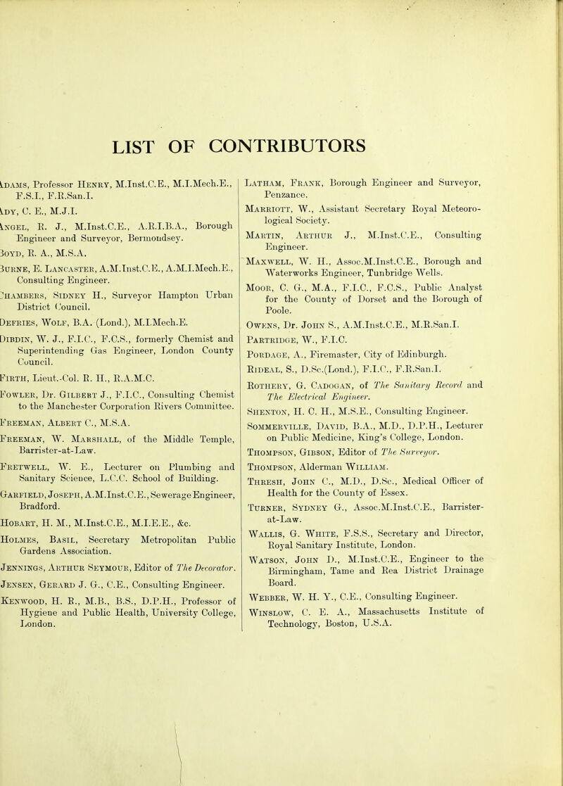 LIST OF CONTRIBUTORS Idams, Professor Henry, M.Inst.C.E., M.I.Mech.E., F.S.I., F.B.San.I. ^DY, C. E., M.J.I. LxGEL, E. J., M.Inst.C.E., A.E.I.B.A., Borough Engineer and Survej^or, Bennondsey. 3oYD, E. A., M.8.A. SuRNE, E. Lancaster, A.M.Tnst.C.l]., A.M.I.Mech.E., Consulting Engineer. I!hambees, Sidney H., Surveyor Hampton Urban District Council. Defries, Wolf, B.A. (Lend.), M.I.Mecli.E. DiBDiN, W. J., F.I.C., F.C.S., formerly Chemist and Superintending Gas Engineer, London County Council. Firth, Lieut.-Col. E. H., E.A.M.C. Fowler, Dr. Gilbert J., F.I.C., Consulting Chemist to the Manchester Corporation Eivers Committee. Freeman, Albert C, M.S.A. Freeman, W. Makshall, of the Middle Temple, Barrister-at-La w. Feetwell, W. E., Lecturer on Plumbing and Sanitary Science, L.C.C. School of Building. Garfield, Joseph, A.M.List.C.E., Sewerage Engineer, Bradford. Hobart, H. M., M.Inst.C.E., M.I.E.E., &c. Holmes, Basil, Secretary Metropolitan Public Gardens Association. Jennings, Arthur Seymour, Editor of Tlie Decorator. Jensen, Gerard J. G., C.E., Consulting Engineer. Kenwood, H. B., M.B., B.S., D.P.H., Professor of Hygiene and Public Health, Universitj' College, London. Latham, Frank, Borough Engineer and Surveyor, Penzance. Marriott, W., Assistant Secretary Eoyal Meteoro- logical Society. Martin, Arthur J., M.Inst.C.E., Consulting Engineer. Maxwell, W. II., Assoc.M.Inst.C.E., Borough and Waterworks Engineer, Tunbridge Wells. Moor, C. G., M.A., F.I.C., F.C.S., Public Analyst for the County of Dorset and the Borough of Poole. OwKNs, Dr. John S., A.M.Inst.C.E., M.R.San.I. Partridge, W., F.I.C. PoRDAGE, A., Firemaster, City of Edinburgh. EiDEAL, S., D.Sc.(Lond.), F.I.C, F.R.San.I. EOTiiERY, G. Cadogan, of Tl(e Sanitarij Record and The Electrical Engineer. SiiENTON, H. C. H., M.S.E., Consulting Engineer. Sommerville, David, B.A., M.D., D.P.H., Lecturer on Public Medicine, King's College, London. Thompson, Gibson, Editor of The Burreyor. Thompson, Alderman William. Thresh, John C, M.D., D.Sc, Medical Officer of Health for the County of Essex. Turner, Sydney G., Assoc.M.Inst.C.E., Barrister- at-Law. Wallis, G. White, F.S.S., Secretary and Director, Eoyal Sanitary Institute, London. Watson, John D., M.Inst.C.E., Engineer to the Birmingham, Tame and Eea District Drainage Board. Webber, W. H. Y., C.E., Consulting Engineer. Winslow, C. E. a., Massachusetts Institute of Technology, Boston, U.S.A.