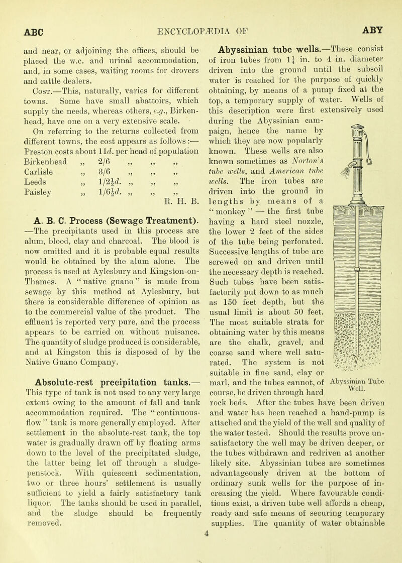 and near, or adjoining the offices, should be placed the w.c. and urinal accommodation, and, in some cases, waiting rooms for drovers and cattle dealers. Cost.—This, naturally, varies for different towns. Some have small abattoirs, which supply the needs, whereas others, e.g., Birken- head, have one on a very extensive scale. On referring to the returns collected from different towns, the cost appears as follows:— Preston costs about lid. per head of population Birkenhead ,, 2/6 „ ,, ,, Carlisle „ 3/6 „ ,, ,, Leeds „ l/2Jrf. „ ,, ,, Paisley „ 1/6^J. „ ,, ,, E. H. B. A. B. C. Process (Sewage Treatment). —The precipitants used in this process are alum, blood, clay and charcoal. The blood is now omitted and it is probable equal results would be obtained by the alum alone. The process is used at Aylesbury and Kingston-on- Thames. A  native guano is made from sewage by this method at Aylesbury, but there is considerable difference of opinion as to the commercial value of the product. The effluent is reported very pure, and the process appears to be carried on without nuisance. The quantity of sludge produced is considerable, and at Kingston this is disposed of by the Native Guano Company. Absolute-rest precipitation tanks.— This type of tank is not used to any very large extent owing to the amount of fall and tank accommodation required. The  continuous- flow  tank is more generally employed. After settlement in the absolute-rest tank, the top water is gradually drawn off by floating arms down to the level of the precipitated sludge, the latter being let off through a sludge- penstock. With quiescent sedimentation, two or three hours' settlement is usually sufficient to yield a fairly satisfactory tank liquor. The tanks should be used in parallel, and the sludge should be frequently removed. Abyssinian tube wells.—These consist of iron tubes from 1^ in. to 4 in. diameter driven into the ground until the subsoil water is reached for the purpose of quickly obtaining, by means of a pump fixed at the top, a temporary supply of water. Wells of this description were first extensively used during the Abyssinian cam- paign, hence the name by which they are now popularly known. These wells are also known sometimes as Norton's tube wells, and American tube ivells. The iron tubes are driven into the ground in lengths by means of a  monkey  — the first tube having a hard steel nozzle, the lower 2 feet of the sides of the tube being perforated. Successive lengths of tube are screwed on and driven until the necessary depth is reached. Such tubes have been satis- factorily put down to as much as 150 feet depth, but the usual limit is about 50 feet. The most suitable strata for obtaining water by this means are the chalk, gravel, and coarse sand where well satu- rated. The system is not suitable in fine sand, clay or marl, and the tubes cannot, of Abyssinian Tube course, be driven through hard rock beds. After the tubes have been driven and water has been reached a hand-pump is attached and the yield of the well and quality of the water tested. Should the results prove un- satisfactory the well may be driven deeper, or the tubes withdrawn and redriven at another likely site. Abyssinian tubes are sometimes advantageously driven at the bottom of ordinary sunk wells for the purpose of in- creasing the yield. Where favourable condi- tions exist, a driven tube well aftords a cheap, ready and safe means of securing temporary supplies. The quantity of water obtainable V