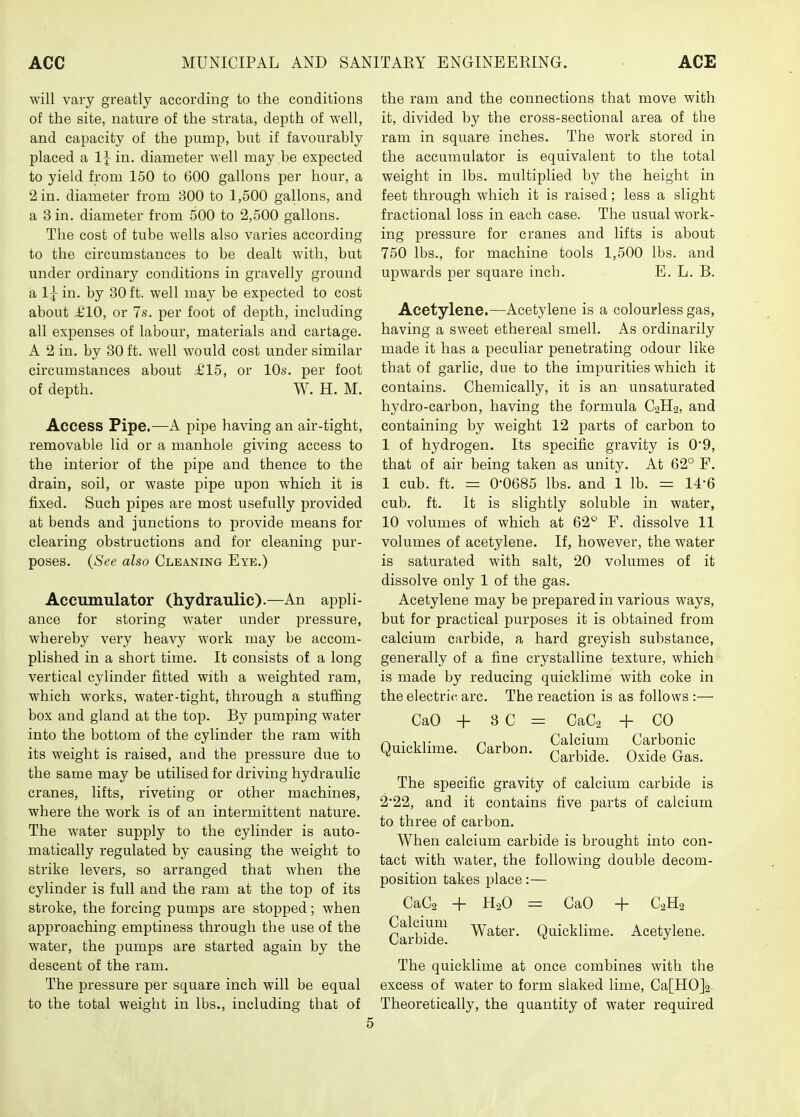will vary greatly according to the conditions of the site, nature of the strata, depth of well, and capacity of the pump, but if favourably placed a IJ- in. diameter well may be expected to yield from 150 to 600 gallons per hour, a 2 in. diameter from 300 to 1,500 gallons, and a 3 in. diameter from 500 to 2,500 gallons. The cost of tube wells also varies according to the circumstances to be dealt with, but under ordinary conditions in gravelly ground a I5- in. by 30 ft. well may be expected to cost about £10, or 7s. per foot of depth, including all expenses of labour, materials and cartage. A 2 in. by 30 ft. Avell would cost under similar circumstances about £15, or 10s. per foot of depth. W. H. M. Access Pipe.—A pipe having an air-tight, removable lid or a manhole giving access to the interior of the pipe and thence to the drain, soil, or waste pipe upon which it is fixed. Such pipes are most usefully provided at bends and junctions to provide means for clearing obstructions and for cleaning pur- poses. (See also Cleaning Eye.) Accumulator (hydraulic).—An appli- ance for storing water under jiressure, whereby very heavy work may be accom- plished in a short time. It consists of a long vertical cylinder fitted with a weighted ram, which works, water-tight, through a stuffing box and gland at the top. By pumping water into the bottom of the cylinder the ram with its weight is raised, and the pressure due to the same may be utilised for driving hydraulic cranes, lifts, riveting or other machines, where the work is of an intermittent nature. The water supply to the cylinder is auto- matically regulated by causing the weight to strike levers, so arranged that when the cylinder is full and the ram at the top of its stroke, the forcing pumps are stopped; when approaching emptiness through the use of the water, the jpumps are started again by the descent of the ram. The i^ressure per square inch will be equal to the total weight in lbs., including that of the ram and the connections that move with it, divided by the cross-sectional area of the ram in square inches. The work stored in the accumulator is equivalent to the total weight in lbs. multiplied by the height in feet through which it is raised; less a slight fractional loss in each case. The usual work- ing pressure for cranes and lifts is about 750 lbs., for machine tools 1,500 lbs. and upwards per square inch. E. L. B. Acetylene.—Acetylene is a colourless gas, having a sweet ethereal smell. As ordinarily made it has a peculiar penetrating odour like that of garlic, due to the impurities which it contains. Chemically, it is an unsaturated hydro-carbon, having the formula C2II2, and containing by weight 12 parts of carbon to 1 of hydrogen. Its specific gravity is 0'9, that of air being taken as unity. At 62° F. 1 cub. ft. = 0-0685 lbs. and 1 lb. = 14-6 cub. ft. It is slightly soluble in water, 10 volumes of which at 62° F. dissolve 11 volumes of acetylene. If, however, the water is saturated with salt, 20 volumes of it dissolve only 1 of the gas. Acetylene may be prepared in various ways, but for practical purposes it is obtained from calcium carbide, a hard greyish substance, generally of a fine crystalhne texture, which is made by reducing quicklime with coke in the electric- arc. The reaction is as follows :— CaO + Quicklime. Carbon 8 C = CaCa + CO Calcium Carbonic Carbide. Oxide Gas. The specific gravity of calcium carbide is 2*22, and it contains five parts of calcium to three of carbon. When calcium carbide is brought into con- tact with water, the following double decom- position takes place:— CaCs + H2O = CaO -f C2H2 Calcium Carbide. Water. Quicklime. Acetylene. The quicklime at once combines with the excess of water to form slaked lime, Ca[H0]2 Theoretically, the quantity of water required