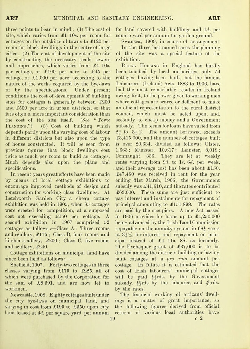 three points to bear in mind : (1) The cost of site, which varies from £1 10s. per room for cottages on the outskirts of towns to i'120 per room for block dwellings in the centre of large cities. (2) The cost of development of the site by constructing the necessary roads, sewers and approaches, which' varies from £4 10s. per cottage, or ^100 i^er acre, to £45 per cottage, or £1,000 per acre, according to the nature of the works required by the bye-laws or by the specifications. Under present conditions the cost of development of building sites for cottages is generally between £200 and £500 per acre in urban districts, so that it is often a more important consideration than the cost of the site itself. (See  Town Planning.) (3) Cost of building whicli depends partly upon the varying cost of labour in different districts but also upon the type of house constructed. It will be seen from previous figures that block dwellings cost twice as much per room to build as cottages. Much depends also upon the plans and specifications. In recent years great efforts have been made by means of local cottage exhibitions to encourage improved methods of design and construction for working class dwellings. At Letchworth Garden City a cheap cottage exhibition was held in 1905, when 85 cottages were erected for competition, at a supposed cost not exceeding £150 per cottage. A second exhibition in 1907 comprised 52 cottages as follows :—Class A: Three rooms and scullery, £175 ; Class B, four rooms and kitchen-scullery, £200 ; Class C, five rooms and scullery, £240. Cottage exhibitions on municipal land have since been held as follows :— Sheffield, 1907. Forty-two cottages in three classes varying from £175 to £225, all of which were purchased by the Corporation for the sum of £8,391, and are now let to workmen. Newcastle, 1908. Eighty cottages built under the city bye-laws on municipal land, and varying in cost from £195 to £350 upon city land leased at per square yard per annum for land covered with buildings and Id. per square yard per annum for garden ground. Swansea, 1909, in course of arrangement. In the three last-named cases the planning of the site was a special feature of the exhibition. Rural Housing in England has hardly been touched by local authorities, only 54 cottages having been built, but the famous Labourers' (Ireland) Acts, 1883 to 1906, have had the most remarkable results in Ireland owing, first, to the power given to working men where cottages are scarce or deficient to make an official representation to the rural district council, which must be acted uiDon, and, secondly, to cheajD money and a Government subsidy. The terms for loans have varied from 2| to 3j%. The amount borrowed exceeds £3,415,000, and the number of cottages built is over 20,634, divided as follows: Ulster, 1,663; Munster, 10,617; Leinster, 8,018; Connaught, 336. They are let at weekly rents varying from 9d. to Is. Gd. per week, and their average cost has been about £150. £47,480 was received in rent for the year ending 31st March, 1906; the Government subsidy was £41,610, and the rates contributed £63,000. These sums are just sufficient to pay interest and instalments for repayment of principal amounting to £151,898. The rates are paid by the occupiers. A new Act passed in 1906 provides for loans up to £4,250,000 being advanced by the Irish Land Commission repayable on the annuity system in 68^ years at %, for interest and repayment on prin- cipal instead of £4 lis. 8d. as formerly. The Exchequer grant of £37,000 is to bo divided among the districts building or having built cottages at a pro rata amount per cottage. In future it is estimated that the cost of Irish labourers' municipal cottages will be paid a-s-^'ds. by the Government subsidy, Jfrds by the labourer, and 3%rds. by the rates. The financial working of artizans' dwell- ings is a matter of great importance, so the following figures derived from official returns of various local authorities have I c 2