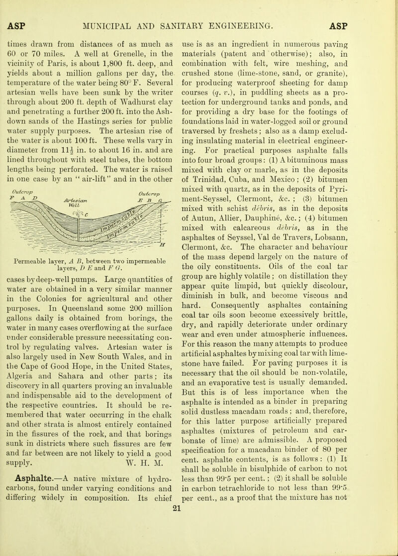 times drawn from distances of as much as 60 or 70 miles. A well at Grenelle, in the vicinity of Paris, is about 1,800 ft. deep, and yields about a million gallons per day, the. temperature of the water being 80° F. Several artesian wells have been sunk by the writer through about 200 ft. depth of Wadhurst clay and penetrating a further 200 ft. into the Ash- down sands of the Hastings series for public water supi^ly purposes. The artesian rise of the water is about 100 ft. These wells vary in diameter from 11^ in. to about 16 in. and are lined throughout with steel tubes, the bottom lengths being perforated. The water is raised in one case by an  air-lift and in the other Permeable layer, A B, between two impermeable layers, D E and F O. cases by deep-well pumps. Large quantities of water are obtained in a very similar manner in the Colonies for agricultural and other purposes. In Queensland some 200 million gallons daily is obtained from borings, the water in many cases overflowing at the surface under considerable pressure necessitating con- trol by regulating valves. Artesian water is also largely used in New South Wales, and in the Cape of Good Hope, in the United States, Algeria and Sahara and other parts; its discovery in all quarters proving an invaluable and indispensable aid to the development of the respective countries. It should be re- membered that water occurring in the chalk and other strata is almost entirely contained in the fissures of the rock, and that borings sunk in districts where such fissures are few and far between are not likely to yield a good supply. W. H. M. Asphalte.—A native mixture of hydro- carbons, found under varying conditions and differing widely in composition. Its chief use is as an ingredient in numerous paving materials (patent and otherwise); also, in combination with felt, wire meshing, and crushed stone (lime-stone, sand, or granite), for producing waterproof sheeting for damp courses {q. v.), in puddling sheets as a pro- tection for underground tanks and ponds, and for providing a dry base for the footings of foundations laid in water-logged soil or ground traversed by freshets; also as a damp exclud- ing insulating material in electrical engineer- ing. For practical purposes asphalte falls into four broad groups: (1) A bituminous mass mixed with clay or marie, as in the deposits of Trinidad, Cuba, and Mexico; (2) bitumen mixed with quartz, as in the deposits of Pyri- ment-Seyssel, Clermont, &c. ; (3) bitumen mixed with schist debris, as in the deposits of Autun, Allier, Dauphine, &c.; (4) bitumen mixed with calcareous debris, as in the asphaltes of Seyssel, Yal de Travers, Lobsann, Clermont, &c. The character and behaviour of the mass depend largely on the nature of the oily constituents. Oils of the coal tar group are highly volatile ; on distillation they appear quite limpid, but quickly discolour, diminish in bulk, and become viscous and hard. Consequently asphaltes containing coal tar oils soon become excessively brittle, dry, and rapidly deteriorate under ordinary wear and even under atmospheric influences. For this reason the many attempts to produce artificial asphaltes by mixing coal tar with lime- stone have failed. For paving purposes it is necessary that the oil should be non-volatile, and an evaporative test is usually demanded. But this is of less importance when the asphalte is intended as a binder in preparing solid dustless macadam roads ; and, therefore, for this latter purpose artificially prepared asphaltes (mixtures of petroleum and car- bonate of lime) are admissible. A proposed specification for a macadam binder of 80 per cent, asphalte contents, is as follows: (1) It shall be soluble in bisulphide of carbon to not less than 99*5 per cent. ; (2) it shall be soluble in carbon tetrachloride to not less than 99*5 per cent., as a proof that the mixture has not