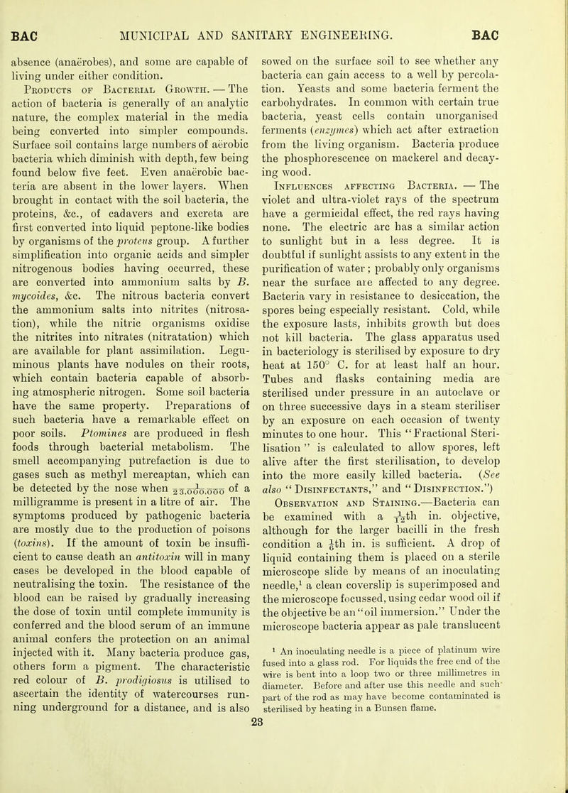 absence (anaerobes), and some are capable of living under either condition. Products of Bacterial Growth. — The action of bacteria is generally of an analytic nature, the complex material in the media being converted into simpler compounds. Surface soil contains large numbers of aerobic bacteria which diminish with depth, few being found below five feet. Even anaerobic bac- teria are absent in the lower layers. When brought in contact with the soil bacteria, the proteins, &c., of cadavers and excreta are first converted into liquid peptone-like bodies by organisms of the proteus group. A further simplification into organic acids and simpler nitrogenous bodies having occurred, these are converted into ammonium salts by B. mycoides, &c. The nitrous bacteria convert the ammonium salts into nitrites (nitrosa- tion), while the nitric organisms oxidise the nitrites into nitrates (nitratation) which are available for plant assimilation. Legu- minous plants have nodules on their roots, which contain bacteria capable of absorb- ing atmospheric nitrogen. Some soil bacteria have the same property. Preparations of such bacteria have a remarkable effect on poor soils. Ptomines are produced in flesh foods through bacterial metabolism. The smell accompanying putrefaction is due to gases such as methyl mercaptan, which can be detected by the nose when 27.000,000 of a milligramme is present in a litre of air. The symptoms produced by pathogenic bacteria are mostly due to the production of poisons {toxins). If the amount of toxin be insuffi- cient to cause death an antitoxin will in many cases be developed in the blood capable of neutralising the toxin. The resistance of the blood can be raised by gradually increasing the dose of toxin until complete immunity is conferred and the blood serum of an immune animal confers the protection on an animal injected with it. Many bacteria produce gas, others form a jDigment. The characteristic red colour of B. j)rodigiosus is utilised to ascertain the identity of watercourses run- ning underground for a distance, and is also sowed on the surface soil to see whether any bacteria can gain access to a well by percola- tion. Yeasts and some bacteria ferment the carbohydrates. In common with certain true bacteria, yeast cells contain unorganised ferments (enzymes) which act after extraction from the living organism. Bacteria produce the phosphorescence on mackerel and decay- ing wood. Influences affecting Bacteria. — The violet and ultra-violet rays of the spectrum have a germicidal effect, the red rays having none. The electric arc has a similar action to sunlight but in a less degree. It is doubtful if sunlight assists to any extent in the purification of water ; probably only organisms near the surface are affected to any degree. Bacteria vary in resistance to desiccation, the spores being especially resistant. Cold, while the exposure lasts, inhibits growth but does not kill bacteria. The glass apparatus used in bacteriology is sterilised by exposure to dry heat at 150° C. for at least half an hour. Tubes and flasks containing media are sterilised under pressure in an autoclave or on three successive days in a steam steriliser by an exposure on each occasion of twenty minutes to one hour. This Fractional Steri- lisation  is calculated to allow spores, left alive after the first sterilisation, to develop into the more easily killed bacteria. {See also Disinfectants, and Disinfection.) Observation and Staining.—Bacteria can be examined with a ^^^h in. objective, although for the larger bacilli in the fresh condition a Jth in. is sufficient. A drop of liquid containing them is placed on a sterile microscope slide by means of an inoculating needle,^ a clean coverslip is superimposed and the microscope focussed, using cedar wood oil if the objective be an oil immersion. Under the microscope bacteria appear as pale translucent 1 An inoculating needle is a piece of platinum wire fused into a glass rod. For liquids the free end of the wire is bent into a loop two or three millimetres in diameter. Before and after use this needle and such- part of the rod as may have become contaminated is sterilised by heating in a Bunsen flame.
