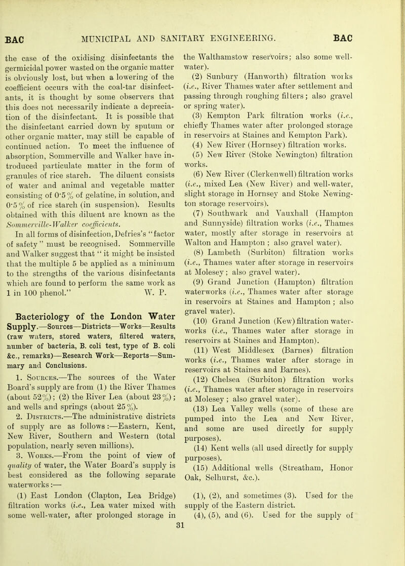 the case of the oxidising disinfectants the germicidal power wasted on the organic matter is obviously lost, but when a lowering of the coefficient occurs with the coal-tar disinfect- ants, it is thought by some observers that this does not necessarily indicate a deprecia- tion of the disinfectant. It is possible that the disinfectant carried down by sputum or other organic matter, may still be capable of continued action. To meet the influence of absorption, Sommerville and Walker have in- troduced particulate matter in the form of granules of rice starch. The diluent consists of water and animal and vegetable matter consisting of 0'5 % of gelatine, in solution, and 0*5% of rice starch (in suspension). Eesults obtained with this diluent are known as the Sommcrrillc-Walker coefficients. In all forms of disinfection,Defries's factor of safety  must be recognised. Sommerville and Walker suggest that  it might be insisted that the multiple 5 be applied as a minimum to the strengths of the various disinfectants which are found to perform the same work as 1 in 100 phenol. W. P. Bacteriology of the London Water Supply.—Sources—Districts—Works—Results (raw waters, stored waters, filtered waters, number of bacteria, B. coli test, type of B. coli &c., remarks)—Research Work—Reports—Sum- mary and Conclusions. 1. SouKCEs.—The sources of the Water Board's supply are from (1) the Paver Thames (about 52%); (2) the River Lea (about 23%); and wells and springs (about 25 %). 2. Districts.—The administrative districts of supply are as follows:—Eastern, Kent, New River, Southern and Western (total population, nearly seven millions). 3. Works.—From the point of view of quality of water, the Water Board's supply is best considered as the following separate waterworks:— (1) East London (Clapton, Lea Bridge) filtration works {i.e., Lea water mixed with some well-water, after prolonged storage in the Walthamstow reservoirs; also some well- water). (2) Sunbury (Hanworth) filtration works (i.e., River Thames water after settlement and passing through roughing filters; also gravel or spring water). (3) Kempton Park filtration works (i.e., chiefly Thames water after prolonged storage in reservoirs at Staines and Kempton Park). (4) New River (Hornsey) filtration works. (5) New River (Stoke Newington) filtration works. (6) New River (Clerkenwell) filtration works (i.e., mixed Lea (New River) and well-water, slight storage in Hornsey and Stoke Newing- ton storage reservoirs). (7) Southwark and Vauxhall (Hampton and Sunnyside) filtration works (i.e., Thames water, mostly after storage in reservoirs at Walton and Hampton ; also gravel water). (8) Lambeth (Surbiton) filtration works (i.e., Thames water after storage in reservoirs at Molesey ; also gravel water). (9) Grand Junction (Hamilton) filtration waterworks (i.e., Thames water after storage in reservoirs at Staines and Hampton ; also gravel water). (10) Grand Junction (Kew) filtration water- works (i.e., Thames water after storage in reservoirs at Staines and Hampton). (11) West Middlesex (Barnes) filtration works (i.e., Thames water after storage in reservoirs at Staines and Barnes). (12) Chelsea (Surbiton) filtration works (i.e., Thames water after storage in reservoirs at Molesey ; also gravel water). (13) Lea A^alley wells (some of these are pumped into the Lea and New River, and some are used directly for supjDly purposes). (14) Kent wells (all used directly for supply purposes). (15) Additional wells (Streatham, Honor Oak, Selhurst, &c.). (1), (2), and sometimes (3). Used for the supply of the Eastern district. (4), (5), and (6). Used for the supply of