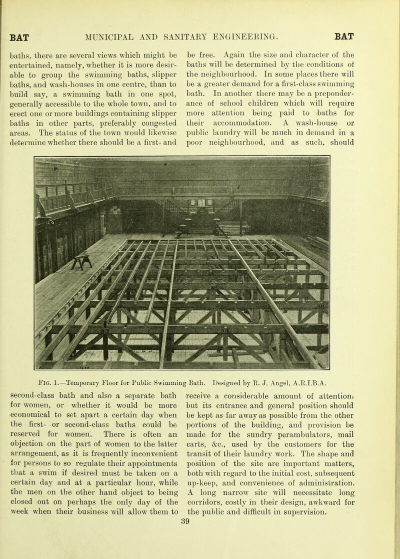 baths, there are several views which might be entertained, namely, whether it is more desir- able to group the swimming baths, slipper baths, and wash-houses in one centre, than to build say, a swimming bath in one spot, generally accessible to the whole town, and to erect one or more buildings containing slipper baths in other parts, preferably congested areas. The status of the town would likewise determine whether there should be a first- and be free. Again the size and character of the baths will be determined by the conditions of the neighbourhood. In some places there will be a greater demand for a first-class swimming bath. In another there may be a j)reponder- anee of school children which will require more attention being paid to baths for their accommodation. A wash-house or public laundry will be much in demand in a poor neighbourhood, and as such, should Fig. 1.—Temporary Floor for Public Swimmi second-class bath and also a separate bath for women, or whether it would be more economical to set apart a certain day when the first- or second-class baths could be reserved for women. There is often an objection on the part of women to the latter arrangement, as it is frequently inconvenient for persons to so regulate their appointments that a swim if desired must be taken on a certain day and at a particular hour, while the men on the other hand object to being closed out on perhaps the only day of the week when their business will allow them to ng Bath. Designed by E. J. Angel, A.E.I.B.A. receive a considerable amount of attention, but its entrance and general position should be kept as far away as possible from the other portions of the building, and provision be made for the sundry perambulators, mail carts, &c., used by the customers for the transit of their laundry work. The shape and position of the site are important matters, both with regard to the initial cost, subsequent up-keep, and convenience of administration. A long narrow site will necessitate long corridors, costly in their design, awkward for the public and difficult in supervision.