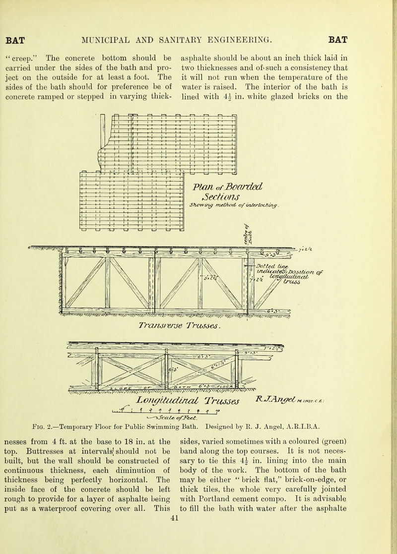  creep. The concrete bottom should be carried under the sides of the bath and pro- ject on the outside for at least a foot. The sides of the bath should for preference be of concrete ramped or stepped in varying thick- asphalte should be about an inch thick laid in two thicknesses and of'such a consistency that it will not run when the temperature of the water is raised. The interior of the bath is lined with -ii in. white glazed bricks on the Dolled tine- Loji^Uiidinal Trtusej J^-^^Aji^ei-^,„^.cs' i ^ ^ f 7 9 ^ r JFiG. 2.—Temporary Floor for Public Swimming Bath. Designed by E. J. Angel, A.R.I.B.A. nesses from 4 ft. at the base to 18 in. at the top. Buttresses at intervalsj should not be built, but the wall should be constructed of continuous thickness, each diminution of thickness being perfectly horizontal. The inside face of the concrete should be left rough to provide for a layer of asphalte being put as a waterproof covering over all. This sides, varied sometimes with a coloured (green) band along the top courses. It is not neces- sary to tie this \\ in. lining into the main body of the work. The bottom of the bath may be either  brick flat, brick-on-edge, or thick tiles, the whole very carefully jointed with Portland cement compo. It is advisable to fill the bath with water after the asphalte
