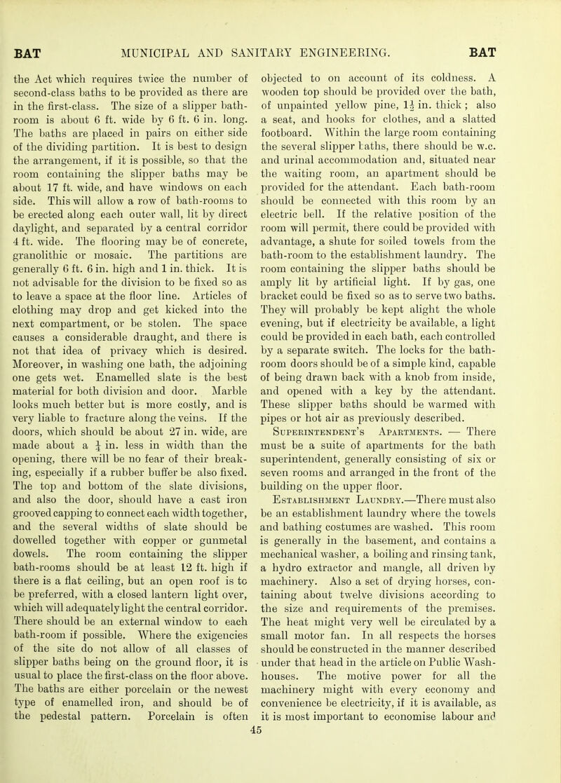 the Act which requires twice the number of second-class baths to be provided as there are in the first-class. The size of a slipper bath- room is about 6 ft. wide by 6 ft. 6 in. long. The baths are placed in pairs on either side of the dividing partition. It is best to design the arrangement, if it is possible, so that the room containing the slipper baths may be about 17 ft. wide, and have windows on each side. This will allow a row of bath-rooms to be erected along each outer wall, lit by direct daylight, and separated by a central corridor 4 ft. wide. The flooring may be of concrete, granolithic or mosaic. The partitions are generally 6 ft. 6 in. high and 1 in. thick. It is not advisable for the division to be fixed so as to leave a space at the floor line. Articles of clothing may drop and get kicked into the next compartment, or be stolen. The space causes a considerable draught, and there is not that idea of privacy which is desired. Moreover, in washing one bath, the adjoining one gets wet. Enamelled slate is the best material for both division and door. Marble looks much better but is more costly, and is very liable to fracture along the veins. If the doors, which should be about 27 in. wide, are made about a ^ in. less in width than the opening, there will be no fear of their break- ing, especially if a rubber buffer be also fixed. The top and bottom of the slate divisions, and also the door, should have a cast iron grooved capping to connect each width together, and the several widths of slate should be dowelled together with copper or gunmetal dowels. The room containing the slipper bath-rooms should be at least 12 ft. high if there is a flat ceiling, but an open roof is to be preferred, with a closed lantern light over, which will adequately light the central corridor. There should be an external window to each bath-room if possible. Where the exigencies of the site do not allow of all classes of slipper baths being on the ground floor, it is usual to place the first-class on the floor above. The baths are either porcelain or the newest type of enamelled iron, and should be of the pedestal pattern. Porcelain is often objected to on account of its coldness. A wooden top should be provided over the bath, of unpainted yellow pine, 1^ in. thick ; also a seat, and hooks for clothes, and a slatted footboard. Within the large room containing the several slipper baths, there should be w.c. and urinal accommodation and, situated near the waiting room, an apartment should be l^rovided for the attendant. Each bath-room should be connected with this room by an electric bell. If the relative position of the room will permit, there could be provided with advantage, a shute for soiled towels from the bath-room to the establishment laundry. The room containing the slipper baths should be amply lit by artificial light. If by gas, one bracket could be fixed so as to serve two baths. They will probably be kept alight the whole evening, but if electricity be available, a light could be provided in each bath, each controlled by a separate switch. The locks for the bath- room doors should be of a simple kind, capable of being drawn back with a knob from inside, and opened with a key by the attendant. These slipper booths should be warmed with pipes or hot air as previously described. Superintendent's Apartments. — There must be a suite of apartments for the bath superintendent, generally consisting of six or seven rooms and arranged in the front of the building on the upper floor. Establishment Laundry.—There must also be an establishment laundry where the towels and bathing costumes are washed. This room is generally in the basement, and contains a mechanical washer, a boiling and rinsing tank, a hydro extractor and mangle, all driven by machinery. Also a set of drying horses, con- taining about twelve divisions according to the size and requirements of the j)iemises. The heat might very well be circulated by a small motor fan. In all respects the horses should be constructed in the manner described under that head in the article on Public Wash- houses. The motive power for all the machinery might with every economy and convenience be electricity, if it is available, as it is most important to economise labour and