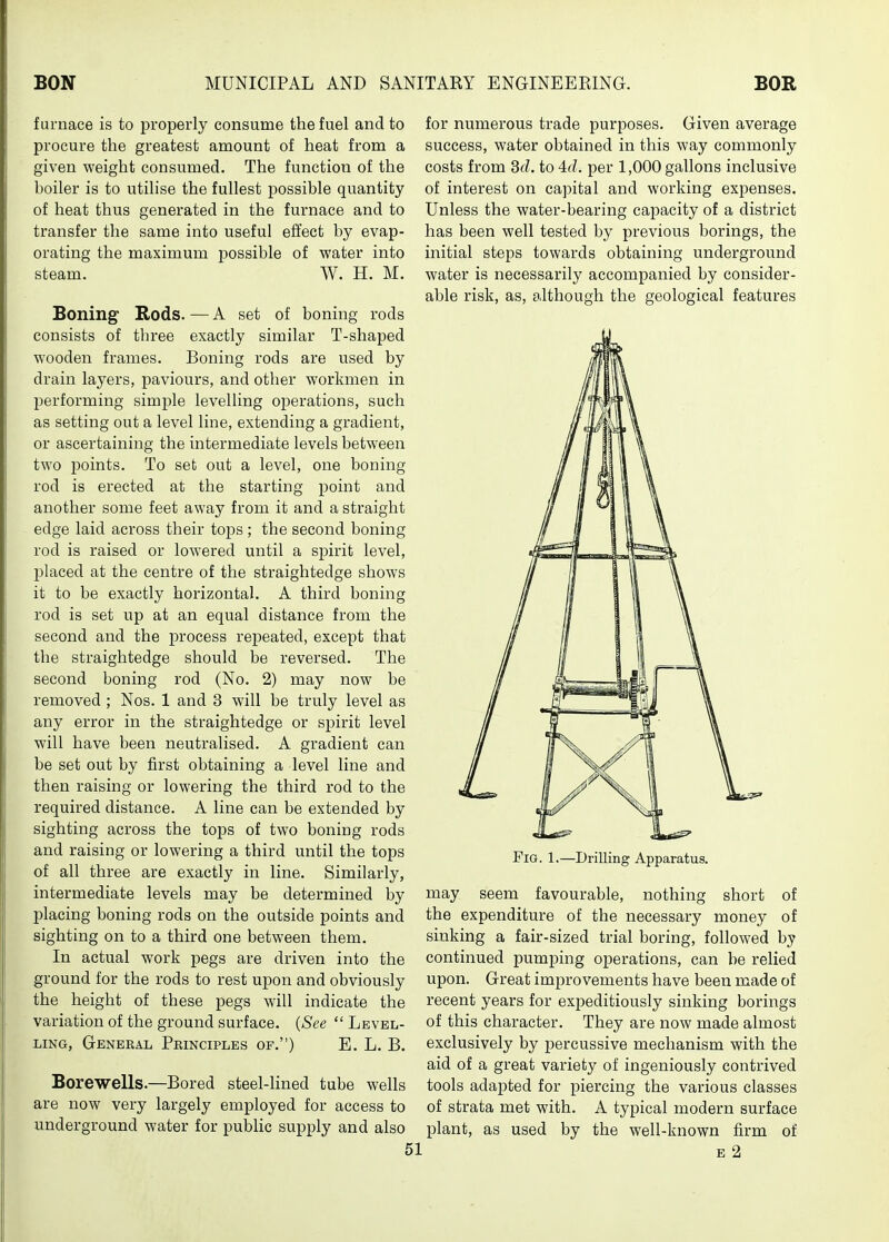 furnace is to properly consume the fuel and to procure the greatest amount of heat from a given weight consumed. The function of the boiler is to utilise the fullest j)ossible quantity of heat thus generated in the furnace and to transfer the same into useful effect by evap- orating the maximum possible of water into steam. W. H. M. Boning Rods. — A set of boning rods consists of three exactly similar T-shaped wooden frames. Boning rods are used by drain layers, paviours, and other workmen in performing simple levelling operations, such as setting out a level line, extending a gradient, or ascertaining the intermediate levels between two points. To set out a level, one boning rod is erected at the starting point and another some feet away from it and a straight edge laid across their tops ; the second boning rod is raised or lowered until a spirit level, placed at the centre of the straightedge shows it to be exactly horizontal. A third boning rod is set up at an equal distance from the second and the process repeated, except that the straightedge should be reversed. The second boning rod (No. 2) may now be removed ; Nos. 1 and 3 will be truly level as any error in the straightedge or spirit level will have been neutralised. A gradient can be set out by first obtaining a level line and then raising or lowering the third rod to the required distance. A line can be extended by sighting across the tops of two boning rods and raising or lowering a third until the tops of all three are exactly in line. Similarly, intermediate levels may be determined by placing boning rods on the outside points and sighting on to a third one between them. In actual work pegs are driven into the ground for the rods to rest upon and obviously the height of these pegs will indicate the variation of the ground surface. {See  Level- liiNG, General Principles of.) E. L. B. Borewells.—Bored steel-Hned tube wells are now very largely employed for access to underground water for public supply and also for numerous trade purposes. Given average success, water obtained in this way commonly costs from 3(7. to 4f?. per 1,000 gallons inclusive of interest on capital and working expenses. Unless the water-bearing capacity of a district has been well tested by previous borings, the initial steps towards obtaining underground water is necessarily accompanied by consider- able risk, as, although the geological features EiG. 1.—Drillmg Apparatus. may seem favourable, nothing short of the expenditure of the necessary money of sinking a fair-sized trial boring, followed by continued pumping operations, can be relied upon. Great improvements have been made of recent years for expeditiously sinking borings of this character. They are now made almost exclusively by jDercussive mechanism with the aid of a great variety of ingeniously contrived tools adapted for piercing the various classes of strata met with. A typical modern surface plant, as used by the well-known firm of E 2