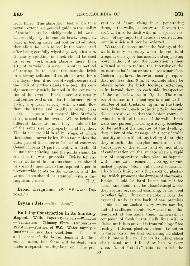 from lime. The absorption test which to a certain extent is a general guide to the quality of the brick, can be quickly made as follows :— Thoroughly dry the sample brick, weigh it, place in boiling water and boil for 20 minutes, then allow the brick to cool in the water, and after being carefully wiped dry, weigh it again. Generally speaking, no brick should be used in sewer work which absorbs more than 10 % of its weight in water. Another method of testing is to soak the sample brick in a strong solution of sulphuric acid for a few days, when, if no loss of weight occurs and the brick otherwise stands the test, the con- signment may safely be used in the construc- tion of the sewers. Brick sewers are usually built either oval or circular, the former section giving a quicker velocity with a small flow than the latter, and usually a better class brick, such as a best pressed blue Stafford- shire, is used in the invert. Where bricks of different kinds are used they should all be of the same size to proj^erly bond together. The bricks are laid in 4J in. rings, of which there should never be less than two, unless the outer part of the sewer is formed of concrete. Cement mortar (1 part cement, 2 sand) should be used for jointing, and the joints should be struck as the work proceeds. Bricks for cir- cular works of less radius than 3 ft. should be specially moulded to the required taper to prevent wide joints on the extrados, and the various sizes should be stamped with a dis- tinguishing mark. H. A. Broad Irrigation.—Sewage Dis- posal.) Bryan's Jets—(See  Jets.) Building Construction in its Sanitary- Aspect. — Walls—Papering—Floors—Windows — Ventilators — Chimney Flues — Cupboards — Partitions—Position of W.C.—Water Supply— Dustbins — Insanitary Conditions. — Tlie site and aspect of the house demand the first consideration, but these will be dealt with under a separate heading later on. The pre- vention of damp rising in or penetrating through the walls, or downwards through the roof, will also be dealt with in a special sec- tion. Many important details of construction remain which will now be reviewed. Walls.—Concrete under the footings of the walls is only necessary when the soil is of irregular density or has insufficient supporting power without it, and the foundation is then widened so as to reduce the intensity of the pressure to half a ton or one ton per square foot. Modern bye-laws, however, usually require that not less than 9 in. of concrete shall be placed below the brick footings, extending 6 in. beyond them on each side, irrespective of the soil below, as in Fig. 1. The num- ber of courses in the footings is equal to the number of half bricks, or 4^ in., in the thick- ness of the wall, each projecting 2^ in. beyond the course above, so that the bottom course is twice the width of the base of the wall. Brick walls and porous plastering are very beneficial to the health of the inmates of the dwelling; they allow of the passage of a considerable quantity of air without any feeling of draught; they absorb the surplus moisture in the atmosphere of the rooms, and do not allow of condensation on the surface when a rapid rise of temperature takes place, as happens with stone walls, cement plastering, or var- nished papers. Stone walls have sometimes a half-brick lining, or a thick coat of plaster- ing, which promotes the dryness of the rooms. Bricks should be hard burnt but not too dense, and should not be glazed except where they require occasional cleansing, or are used to reflect light. In poor neighbourhoods the external walls at the back of the premises should be lime-washed every twelve months, and all sculleries should be washed and dis- tempered at the same time. Limewash is composed of fresh burnt chalk lime, with ,a little alum in it to prevent it from rubbingoff too readily. Internal plastering should be put on in three coats, the first consisting of slaked chalk lime with 1 to times its bulk of clean sharp sand, and 1 lb. of ox hair to every 2 cu. ft. of  stuff; this is called the