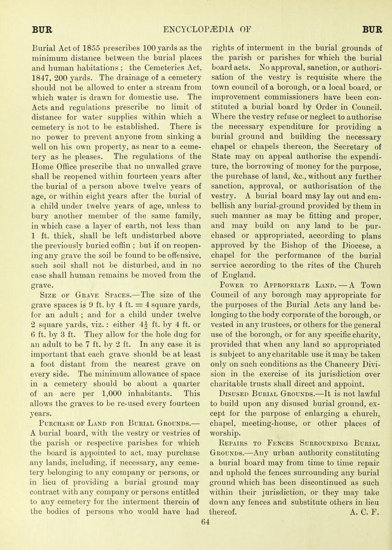 Burial Act of 1855 prescribes 100 yards as the minimum distance between the burial places and human habitations ; the Cemeteries Act, 1847, 200 yards. The drainage of a cemetery should not be allowed to enter a stream from which water is drawn for domestic use. The Acts and regulations prescribe no limit of distance for water supplies within which a cemetery is not to be established. There is no power to prevent anyone from sinking a well on his own property, as near to a ceme- tery as he pleases. The regulations of the Home Office prescribe that no unwalled grave shall be reopened within fourteen years after the burial of a person above twelve years of age, or within eight years after the burial of a child under twelve years of age, unless to bury another member of the same family, in which case a layer of earth, not less than 1 ft. thick, shall be left undisturbed above the previously buried coffin ; but if on reopen- ing any grave the soil be found to be offensive, such soil shall not be disturbed, and in no case shall human remains be moved from the grave. Size of Grave Spaces.—The size of the grave spaces is 9 ft. by 4 ft. = 4 square yards, for an adult; and for a child under twelve 2 square yards, viz.: either 4J ft. by 4 ft. or 6 ft. by 3 ft. They allow for the hole dug for an adult to be 7 ft. by 2 ft. In any case it is important that each grave should be at least a foot distant from the nearest grave on every side. The minimum allowance of space in a cemetery should be about a quarter of an acre per 1,000 inhabitants. This allows the graves to be re-used every fourteen years. Purchase of Land for Burial Grounds.— A burial board, with the vestry or vestries of the parish or respective parishes for which the board is appointed to act, may purchase any lands, including, if necessary, any ceme- tery belonging to any company or persons, or in lieu of providing a burial ground may contract with any company or persons entitled to any cemetery for the interment therein of the bodies of persons who would have had rights of interment in the burial grounds of the parish or parishes for which the burial board acts. No approval, sanction, or authori- sation of the vestry is requisite where the town council of a borough, or a local board, or improvement commissioners- have been con- stituted a burial board by Order in Council. Where the vestry refuse or neglect to authorise the necessary expenditure for providing a burial ground and building the necessary chapel or chapels thereon, the Secretary of State may on appeal authorise the expendi- ture, the borrowing of money for the purpose, the purchase of land, &c., without any further sanction, approval, or authorisation of the vestry. A burial board may lay out and em- bellish any burial-ground provided by them in such manner as may be fitting and proper, and may build on any land to be pur- chased or appropriated, according to plans approved by the Bishop of the Diocese, a chapel for the performance of the burial service according to the rites of the Church of England. Power to Appropriate Land. — A Town Council of any borough may appropriate for the purposes of the Burial Acts any land be- longing to the body corporate of the borough, or vested in any trustees, or others for the general use of the borough, or for any specific charity, provided that when any land so appropriated is subject to any charitable use it may be taken only on such conditions as the Chancery Divi- sion in the exercise of its jurisdiction over charitable trusts shall direct and appoint. Disused Burial Grounds.—It is not lawful to build upon any disused burial ground, ex- cept for the purpose of enlarging a church, chapel, meeting-house, or other places of worship. Eepairs to Fences Surrounding Burial Grounds.-—Any urban authority constituting a burial board may from time to time repair and uphold the fences surrounding any burial ground which has been discontinued as such within their jurisdiction, or they may take down any fences and substitute others in lieu thereof. A. C. F.