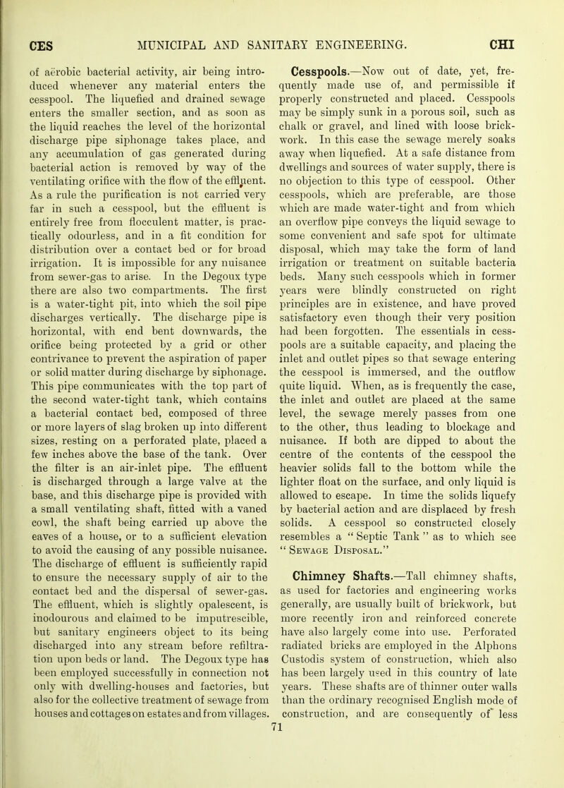 of aerobic bacterial activity, air being intro- duced whenever any material enters the cesspool. The liqueiied and drained sewage enters the smaller section, and as soon as the liquid reaches the level of the horizontal discharge pipe siphonage takes place, and any accumulation of gas generated during bacterial action is removed by way of the ventilating orifice with the flow of the effluent. As a rule the purification is not carried very far in such a cesspool, but the effluent is entirely free from flocculent matter, is prac- tically odourless, and in a fit condition for distribution over a contact bed or for broad irrigation. It is impossible for any nuisance from sewer-gas to arise. In the Degoux type there are also two compartments. The first is a water-tight pit, into which the soil pipe discharges vertically. The discharge pipe is horizontal, with end bent downwards, the orifice being protected by a grid or other contrivance to prevent the aspiration of paper or solid matter during discharge by siphonage. This pipe communicates with the top part of the second w'ater-tight tank, which contains a bacterial contact bed, composed of three or more layers of slag broken up into different sizes, resting on a perforated plate, placed a few inches above the base of the tank. Over the filter is an air-inlet pipe. The effluent is discharged through a large valve at the base, and this discharge pipe is provided with a small ventilating shaft, fitted with a vaned cowl, the shaft being carried up above the eaves of a hoiise, or to a sufficient elevation to avoid the causing of any possible nuisance. The discharge of effluent is sufficiently rapid to ensure the necessary supply of air to the contact bed and the dispersal of sewer-gas. The effluent, which is slightly opalescent, is inodourous and claimed to be imputrescible, but sanitary engineers object to its being discharged into any stream before refiltra- tion upon beds or land. The Degoux type has been employed successfully in connection not only with dwelling-houses and factories, but also for the collective treatment of sewage from houses and cottages on estates and from villages. Cesspools.—Now out of date, yet, fre- quently made use of, and permissible if properly constructed and placed. Cesspools may be simply sunk in a porous soil, such as chalk or gravel, and lined with loose brick- work. In this case the sewage merely soaks away when liquefied. At a safe distance from dwellings and sources of water sujiply, there is no objection to this type of cesspool. Other cesspools, which are preferable, are those which are made water-tight and from which an overflow pipe conveys the liquid sewage to some convenient and safe spot for ultimate disposal, which may take the form of land irrigation or treatment on suitable bacteria beds. Many such cesspools which in former years were blindly constructed on right principles are in existence, and have proved satisfactory even though their very position had been forgotten. The essentials in cess- pools are a suitable capacity, and placing the inlet and outlet pipes so that sewage entering the cesspool is immersed, and the outflow quite liquid. When, as is frequently the case, the inlet and outlet are placed at the same level, the sewage merely passes from one to the other, thus leading to blockage and nuisance. If both are dipped to about the centre of the contents of the cesspool the heavier solids fall to the bottom while the lighter float on the surface, and only liquid is allowed to escape. In time the solids liquefy by bacterial action and are displaced by fresh solids. A cesspool so constructed closely resembles a  Septic Tank  as to which see  Sewage Disposal. Chimney Shafts.—Tall chimney shafts, as used for factories and engineering works generally, are usually built of brickwork, but more recently iron and reinforced concrete have also largely come into use. Perforated radiated bricks are employed in the Alphons Custodis system of construction, which also has been largely used in this country of late years. These shafts are of thinner outer walls than the ordinary recognised English mode of construction, and are consequently of' less