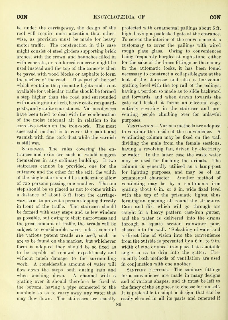 be under the carriageway, the design of the roof will require more attention than other- wise, as provision must be made for heavy motor traffic. The construction in tliis case might consist of steel girders supporting brick arches, with the crown and haunches filled in with concrete, or reinforced concrete might be used instead and the top of the concrete then be paved with wood blocks or asphalte to form the surface of the road. That part of the roof which contains the prismatic lights and is not available for vehicular traffic should be formed a step higher than the road and surrounded with a wide granite kerb, heavy cast-iron guard- posts, and granite spur stones. Various devices have been tried to deal with the condensation of the moist internal air in relation to its corrosive action on the iron-work. The most successful method is to cover the paint and varnish with fine cork dust while the varnish is still wet. Staircask.—The rules covering the en- trances and exits are such as would suggest themselves in any ordinary building. If two staircases cannot be provided, one for the entrance and the other for the exit, the width of the single stair should be sufficient to allow of two persons passing one another. The top step should be so placed as not to come within a distance of about 3 ft. from the carriage- way, so as to prevent a person stepping directly in front of the traffic. The staircase should be formed with easy steps and as few winders as possible, but owing to their narrowness and the great amount of traffic, the treads will be subject to considerable wear, unless some of the various patent treads are used, such as are to be found on the market, but whichever form is adopted they should be so fixed as to be capable of renewal expeditiously and without much damage to the surrounding work. A considerable amount of water will flow down the steps both during rain and when washing down. A channel with a grating over it should therefore be fixed at the bottom, having a pipe connected to the manhole so as to carry away any water that may flow down. The staircases are usually protected with ornamental pailings about 5 ft. high, having a padlocked gate at the entrance. To screen the interior of the convenience it is customary to cover the pailings with wired rough plate glass. Owing to conveniences being frequently burgled at night-time, either for the sake of the brass fittings or the money in the automatic locks, it has been found necessary to construct a collapsible gate at the foot of the staircase and also a horizontal grating, level with the top rail of the palings, having a portion so made as to slide backward and forwards, and when drawn towards the gate and locked it fornis an eflectual cage, entirely covering in the staircase and pre- venting people climbing over for unlawful purposes. Ventilation.—Various methods are adopted to ventilate the inside of the convenience. A ventilating column may be fixed on the wall dividing the male from the female sections, having a revolving fan, driven by electricity or water. In the latter case the waste water may be used for flushing the urinals. The column is generally utilised as a lamp-post for lighting purposes, and may be of an ornamental character. Another method of ventilating may be by a continuous iron grating about 6 in. or 9 in. wide fixed level with the top of the prismatic lights, thus forming an opening all round the structure. Rain and dirt which will go through are caught in a heavy pattern cast-iron gutter, and the water is delivered into the drains through a square section rainwater pipe, chased into the wall.  Splashing of water and a direct line of vision into the convenience from the outside is prevented by a 6 in. to 9 in. width of zinc or sheet iron placed at a suitable angle so as to drip into the gutter. Fre- quently both methods of ventilation are used in conjunction with one another. Sanitary Fittings.—The sanitary fittings for a convenience are made in many designs and of various shapes, and it must be left to the fancy of the engineer to choose for himself. It is preferable to adopt a design that can be easily cleaned in all its parts and renewed if
