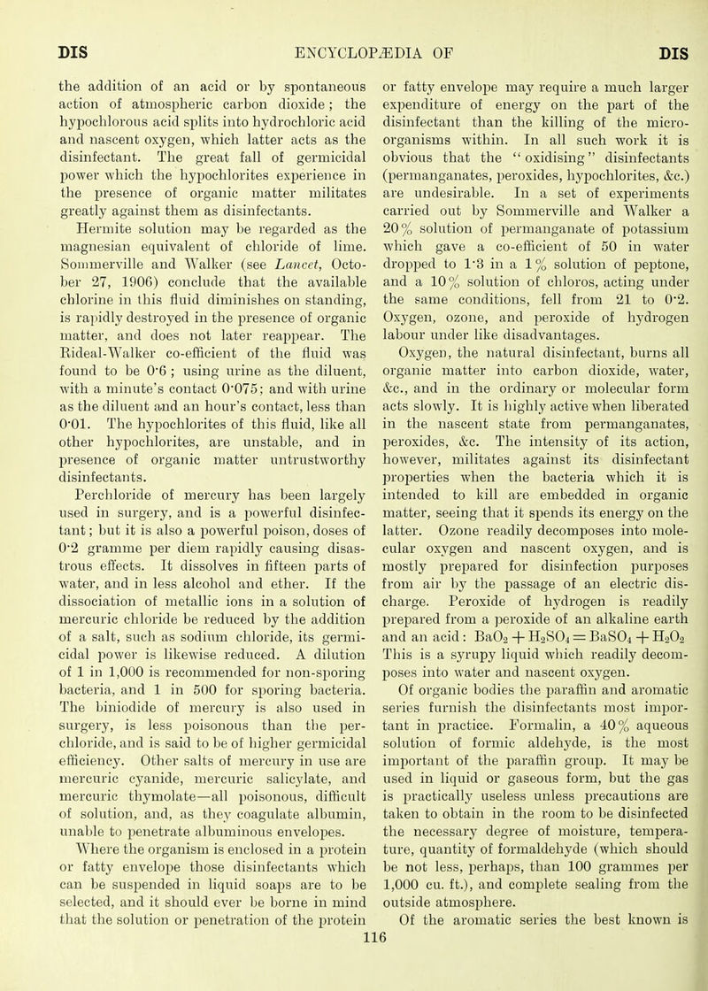 the addition of an acid or by spontaneous action of atmospheric carbon dioxide; the hypochlorous acid sphts into hydrochloric acid and nascent oxygen, which latter acts as the disinfectant. The great fall of germicidal power which the hypochlorites experience in the presence of organic matter militates greatly against them as disinfectants. Hermite solution may be regarded as the magnesian equivalent of chloride of lime. Sonnnerville and Walker (see Lancet, Octo- ber 27, 1906) conclude that the available chlorine in this fluid diminishes on standing, is rapidly destroyed in the presence of organic matter, and does not later reappear. The Kideal-Walker co-efficient of the fluid was found to be 06 ; using urine as the diluent, with a minute's contact 0'075; and with urine as the diluent and an hour's contact, less than O'Ol. The hypochlorites of this fluid, like all other hypochlorites, are unstable, and in l^resence of organic matter untrustworthy disinfectants. Perchloride of mercury has been largely used in surgery, and is a jDowerful disinfec- tant ; but it is also a powerful poison, doses of 02 gramme per diem rapidly causing disas- trous effects. It dissolves in fifteen parts of water, and in less alcohol and ether. If the dissociation of metallic ions in a solution of mercuric chloride be reduced by the addition of a salt, such as sodixam chloride, its germi- cidal power is likewise reduced. A dilution of 1 in 1,000 is recommended for non-sporing bacteria, and 1 in 500 for sporing bacteria. The biniodide of mercury is also used in surgery, is less poisonous than the per- chloride, and is said to be of higher germicidal efficiency. Other salts of mercury in use are mercuric cyanide, mercuric salicylate, and mercuric thymolate—all poisonous, difficult of solution, and, as they coagulate albumin, unable to penetrate albuminous envelopes. Where the organism is enclosed in a protein or fatty envelope those disinfectants which can be suspended in liquid soaps are to be selected, and it should ever be borne in mind that the solution or penetration of the protein or fatty envelope may require a much larger expenditure of energy on the part of the disinfectant than the killing of the micro- organisms within. In all such work it is obvious that the oxidising disinfectants (permanganates, peroxides, hypochlorites, &c.) are undesirable. In a set of experiments carried out by Sommerville and Walker a 20% solution of permanganate of potassium which gave a co-efficient of 50 in water dropped to 13 in a 1% solution of peptone, and a 10% solution of chloros, acting under the same conditions, fell from 21 to 0*2. Oxygen, ozone, and peroxide of hydrogen labour under like disadvantages. Oxygen, the natural disinfectant, burns all organic matter into carbon dioxide, water, &c., and in the ordinary or molecular form acts slowly. It is highly active when liberated in the nascent state from permanganates, peroxides, &c. The intensity of its action, however, militates against its disinfectant properties when the bacteria which it is intended to kill are embedded in organic matter, seeing that it spends its energy on the latter. Ozone readily decomposes into mole- cular oxygen and nascent oxygen, and is mostly prepared for disinfection purposes from air by the passage of an electric dis- charge. Peroxide of hydrogen is readily prepared from a peroxide of an alkaline earth and an acid : Ba02 + H2SO4 = BaS04 + II2O2 This is a syrupy liquid which readily decom- poses into water and nascent oxygen. Of organic bodies the i3araffin and aromatic series furnish the disinfectants most impor- tant in practice. Formalin, a 40% aqueous solution of formic aldehyde, is the most important of the paraffin group. It may be used in liquid or gaseous form, but the gas is practically useless unless j)recautions are taken to obtain in the room to be disinfected the necessary degree of moisture, tempera- ture, quantity of formaldehyde (which should be not less, perhaps, than 100 grammes per 1,000 cu. ft.), and complete sealing from the outside atmosiDhere. Of the aromatic series the best known is