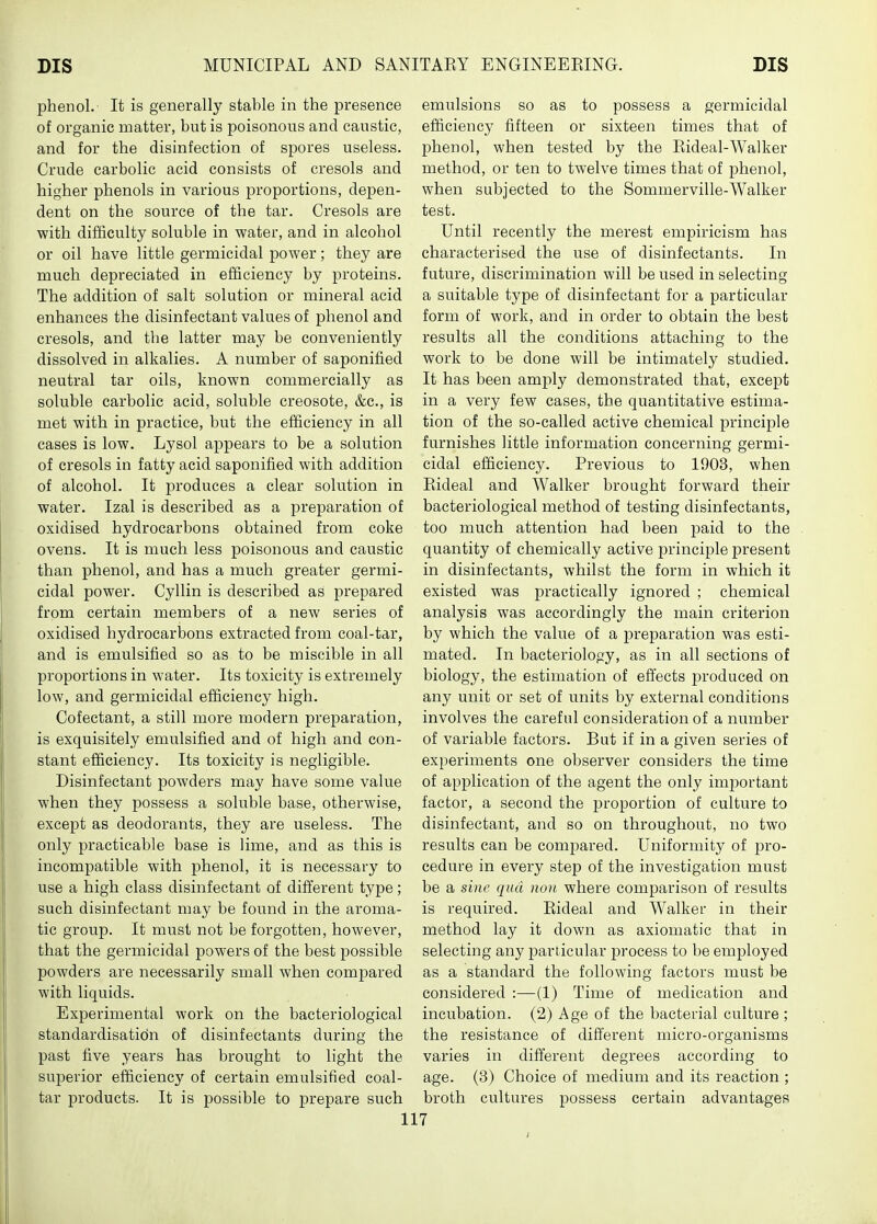 phenol.- It is generally stable in the presence of organic matter, but is poisonous and caustic, and for the disinfection of spores useless. Crude carbolic acid consists of cresols and higher phenols in various proportions, depen- dent on the source of the tar. Cresols are with difficulty soluble in water, and in alcohol or oil have little germicidal power; they are much depreciated in efficiency by proteins. The addition of salt solution or mineral acid enhances the disinfectant values of phenol and cresols, and the latter may be conveniently dissolved in alkalies. A number of saponified neutral tar oils, known commercially as soluble carbolic acid, soluble creosote, &c., is met with in practice, but the efficiency in all cases is low. Lysol appears to be a solution of cresols in fatty acid saponified with addition of alcohol. It produces a clear solution in water. Izal is described as a preparation of oxidised hydrocarbons obtained from coke ovens. It is much less poisonous and caustic than phenol, and has a much greater germi- cidal power. Cyllin is described as prepared from certain members of a new series of oxidised hydrocarbons extracted from coal-tar, and is emulsified so as to be miscible in all proportions in water. Its toxicity is extremely low, and germicidal efficiency high. Cofectant, a still more modern preparation, is exquisitely emulsified and of high and con- stant efficiency. Its toxicity is negligible. Disinfectant powders may have some value when they possess a soluble base, otherwise, except as deodorants, they are useless. The only practicable base is lime, and as this is incompatible with phenol, it is necessary to use a high class disinfectant of different type; such disinfectant may be found in the aroma- tic group. It must not be forgotten, however, that the germicidal powers of the best possible powders are necessarily small when compared with liquids. Experimental work on the bacteriological standardisation of disinfectants during the past five years has brought to light the superior efficiency of certain emulsified coal- tar products. It is possible to prepare such emulsions so as to possess a germicidal efficiency fifteen or sixteen times that of phenol, when tested by the Rideal-AValker method, or ten to twelve times that of phenol, when subjected to the Sommerville-Walker test. Until recently the merest empiricism has characterised the use of disinfectants. In future, discrimination will be used in selecting a suitable type of disinfectant for a particular form of work, and in order to obtain the best results all the conditions attaching to the work to be done will be intimately studied. It has been amply demonstrated that, except in a very few cases, the quantitative estima- tion of the so-called active chemical principle furnishes little information concerning germi- cidal efficiency. Previous to 1903, when Rideal and Walker brought forward their bacteriological method of testing disinfectants, too much attention had been paid to the quantity of chemically active principle present in disinfectants, whilst the form in which it existed was practically ignored ; chemical analysis was accordingly the main criterion by which the value of a preparation was esti- mated. In bacteriology, as in all sections of biology, the estimation of effects produced on any unit or set of units by external conditions involves the careful consideration of a number of variable factors. But if in a given series of experiments one observer considers the time of application of the agent the only important factor, a second the proportion of culture to disinfectant, and so on throughout, no two results can be compared. Uniformity of pro- cedure in every step of the investigation must be a sine qua no)i where comparison of results is required. Rideal and Walker in their method lay it down as axiomatic that in selecting any jDarticular process to be employed as a standard the following factors must be considered :—(1) Time of medication and incubation. (2) Age of the bacterial culture ; the resistance of different micro-organisms varies in different degrees according to age. (3) Choice of medium and its reaction ; broth cultures possess certain advantages