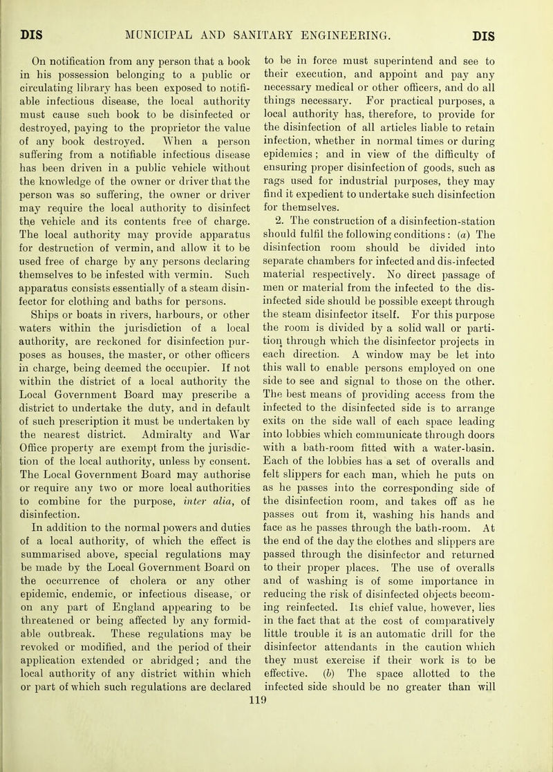 On notification from any person that a book in his possession belonging to a public or circulating library has been exposed to notifi- able infectious disease, the local authority must cause such book to be disinfected or destroyed, paying to the proprietor the value of any book destroyed. When a person suffering from a notifiable infectious disease has been driven in a public vehicle without the knowledge of the owner or driver that the person was so suffering, the owner or driver may require the local authority to disinfect the vehicle and its contents free of charge. The local authority may provide apparatus for destruction of vermin, and allow it to be used free of charge by any jjersons declaring themselves to be infested with vermin. Such apparatus consists essentially of a steam disin- fector for clothing and baths for persons. Ships or boats in rivers, harbours, or other waters within the jurisdiction of a local authority, are reckoned for disinfection pur- poses as houses, the master, or other officers in charge, being deemed the occupier. If not within the district of a local authority the Local Government Board may prescribe a district to undertake the duty, and in default of such prescription it must be undertaken by the nearest district. Admiralty and War Office property are exempt from the jurisdic- tion of the local authority, unless by consent. The Local Government Board may authorise or require any two or more local authorities to combine for the purpose, inter alia, of disinfection. In addition to the normal powers and duties of a local authority, of which the eft'ect is summarised above, special regulations may be made by the Local Government Board on the occurrence of cholera or any other epidemic, endemic, or infectious disease, or on any part of England appearing to be threatened or being affected by any formid- able outbreak. These regulations may be revoked or modified, and the period of their application extended or abridged; and the local authority of any district within which or part of which such regulations are declared to be in force must superintend and see to their execution, and appoint and pay any necessary medical or other officers, and do all things necessary. For practical purposes, a local authority has, therefore, to provide for the disinfection of all articles liable to retain infection, whether in normal times or during epidemics; and in view of the difficulty of ensuring proper disinfection of goods, such as rags used for industrial purposes, they may find it ex]3edient to undertake such disinfection for themselves. 2. The construction of a disinfection-station should fulfil the following conditions : (a) The disinfection room should be divided into separate chambers for infected and dis-infected material respectively. No direct passage of men or material from the infected to the dis- infected side should be possible except through the steam disinfector itself. For this purpose the room is divided by a solid wall or parti- tion through which the disinfector projects in each direction. A window may be let into this wall to enable persons employed on one side to see and signal to those on the other. The best means of providing access from the infected to the disinfected side is to arrange exits on the side wall of each space leading into lobbies which communicate through doors with a bath-room fitted with a water-basin. Each of the lobbies has a set of overalls and felt slippers for each man, which he puts on as he passes into the corresponding side of the disinfection room, and takes off as he passes out from it, washing his hands and face as he passes through the bath-room. At the end of the day the clothes and slippers are passed through the disinfector and returned to their proper places. The use of overalls and of washing is of some importance in reducing the risk of disinfected objects becom- ing reinfected. Its chief value, however, lies in the fact that at the cost of comparatively little trouble it is an automatic drill for the disinfector attendants in the caution which they must exercise if their work is to be effective, (h) The space allotted to the infected side should be no greater than will