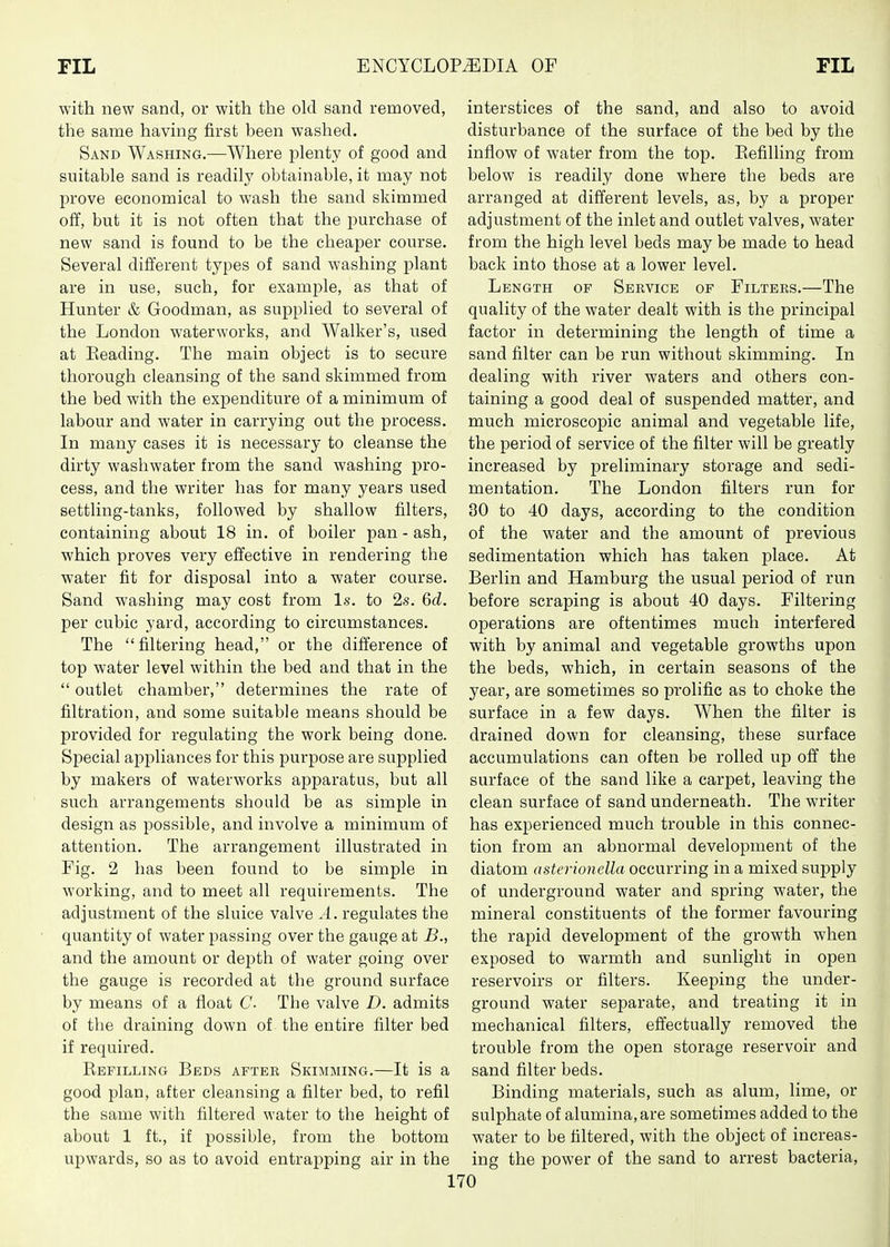 with new sand, or with the old sand removed, the same having first been washed. Sand Washing.—Where plenty of good and suitable sand is readily obtainable, it may not prove economical to wash the sand skimmed off, but it is not often that the purchase of new sand is found to be the cheaper course. Several different types of sand washing plant are in use, such, for examj)le, as that of Hunter & Goodman, as supplied to several of the London waterworks, and Walker's, used at Eeading. The main object is to secure thorough cleansing of the sand skimmed from the bed with the expenditure of a minimum of labour and water in carrying out the process. In many cases it is necessary to cleanse the dirty washwater from the sand washing pro- cess, and the writer has for many years used settling-tanks, followed by shallow filters, containing about 18 in. of boiler pan - ash, which proves very effective in rendering the water fit for disposal into a water course. Sand washing may cost from Is. to 2s. 6d. per cubic yard, according to circumstances. The filtering head, or the difference of top water level within the bed and that in the  outlet chamber, determines the rate of filtration, and some suitable means should be provided for regulating the work being done. Special aj)pliances for this purpose are supplied by makers of waterworks apparatus, but all such arrangements should be as simple in design as possible, and involve a minimum of attention. The arrangement illustrated in Fig. 2 has been found to be simple in working, and to meet all requirements. The adjustment of the sluice valve A. regulates the quantity of water passing over the gauge at B., and the amount or depth of water going over the gauge is recorded at the ground surface by means of a float C- The valve D. admits of the draining down of the entire filter bed if required. Refilling Beds after Skimming.—It is a good plan, after cleansing a filter bed, to refil the same with filtered water to the height of about 1 ft., if possible, from the bottom upwards, so as to avoid entraj^ping air in the interstices of the sand, and also to avoid disturbance of the surface of the bed by the inflow of water from the top. Eefilling from below is readily done where the beds are arranged at different levels, as, by a proper adjustment of the inlet and outlet valves, water from the high level beds may be made to head back into those at a lower level. Length of Service of Filters.—The quality of the water dealt with is the principal factor in determining the length of time a sand filter can be run without skimming. In dealing with river waters and others con- taining a good deal of suspended matter, and much microscopic animal and vegetable life, the period of service of the filter will be greatly increased by preliminary storage and sedi- mentation. The London filters run for 30 to 40 days, according to the condition of the water and the amount of previous sedimentation which has taken place. At Berlin and Hamburg the usual period of run before scraping is about 40 days. Filtering operations are oftentimes much interfered with by animal and vegetable growths upon the beds, which, in certain seasons of the year, are sometimes so prolific as to choke the surface in a few days. When the filter is drained down for cleansing, these surface accumulations can often be rolled up off the surface of the sand like a carpet, leaving the clean surface of sand underneath. The writer has experienced much trouble in this connec- tion from an abnormal development of the diatom asterionella occurring in a mixed supply of underground water and spring water, the mineral constituents of the former favouring the rapid development of the growth when exposed to warmth and sunlight in open reservoirs or filters. Keeping the under- ground water separate, and treating it in mechanical filters, effectually removed the trouble from the open storage reservoir and sand filter beds. Binding materials, such as alum, lime, or sulphate of alumina, are sometimes added to the water to be filtered, with the object of increas- ing the power of the sand to arrest bacteria.