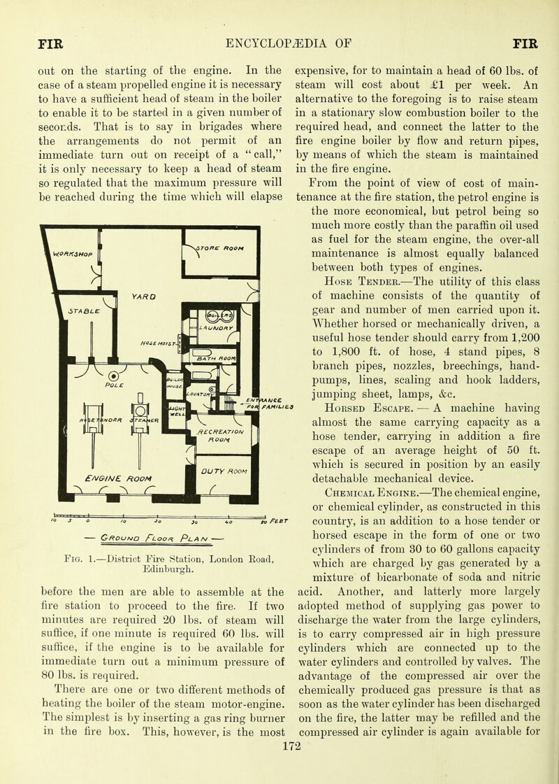 out on the starting of the engine. In the expensive, for to maintain a head of 60 lbs. of case of a steam propelled engine it is necessary steam will cost about ^1 per week. An to have a sufficient head of steam in the boiler alternative to the foregoing is to raise steam to enable it to be started in a given number of in a stationary slow combustion boiler to the seconds. That is to say in brigades where required head, and connect the latter to the the arrangements do not permit of an fire engine boiler by flow and return pipes, immediate turn out on receipt of a  call, by means of which the steam is maintained it is only necessary to keep a head of steam in the fire engine. so regulated that the maximum pressure will From the point of view of cost of main- be reached during the time which will elapse tenance at the fire station, the petrol engine is the more economical, but petrol being so much more costly than the paraffin oil used as fuel for the steam engine, the over-all maintenance is almost equally balanced between both types of engines. Hose Tender.—The utility of this class of machine consists of the quantity of gear and number of men carried upon it. Whether horsed or mechanically driven, a useful hose tender should carry from 1,200 to 1,800 ft. of hose, 4 stand pipes, 8 branch pipes, nozzles, breechings, hand- j)umps, lines, scaling and hook ladders, jumping sheet, lamps, &c. Horsed Escape. — A machine having almost the same carrying capacity as a hose tender, carrying in addition a fire escape of an average height of 50 ft. which is secured in position by an easily detachable mechanical device. Chemical Engine.—The chemical engine, or chemical cylinder, as constructed in this country, is an addition to a hose tender or horsed escape in the form of one or two cylinders of from 30 to 60 gallons capacity which are charged by gas generated by a mixture of bicarbonate of soda and nitric before the men are able to assemble at the acid. Another, and latterly more largely fire station to proceed to the fire. If two adopted method of supplying gas power to minutes are required 20 lbs. of steam will discharge the water from the large cylinders, suffice, if one minute is required 60 lbs. will is to carry compressed air in high pressure suffice, if the engine is to be available for cylinders which are connected up to the immediate turn out a minimum jiressure of water cylinders and controlled by valves. The 80 lbs. is required. advantage of the compressed air over the There are one or two different methods of chemically produced gas pressure is that as heating the boiler of the steam motor-engine, soon as the water cylinder has been discharged The simplest is by inserting a gas ring burner on the fire, the latter may be refilled and the in the fire box. This, however, is the most compressed air cylinder is again available for 172 s o /o Jo }o »o n FaeT Fig. 1.—District Fire Station, London Eoad, Edinburgh.