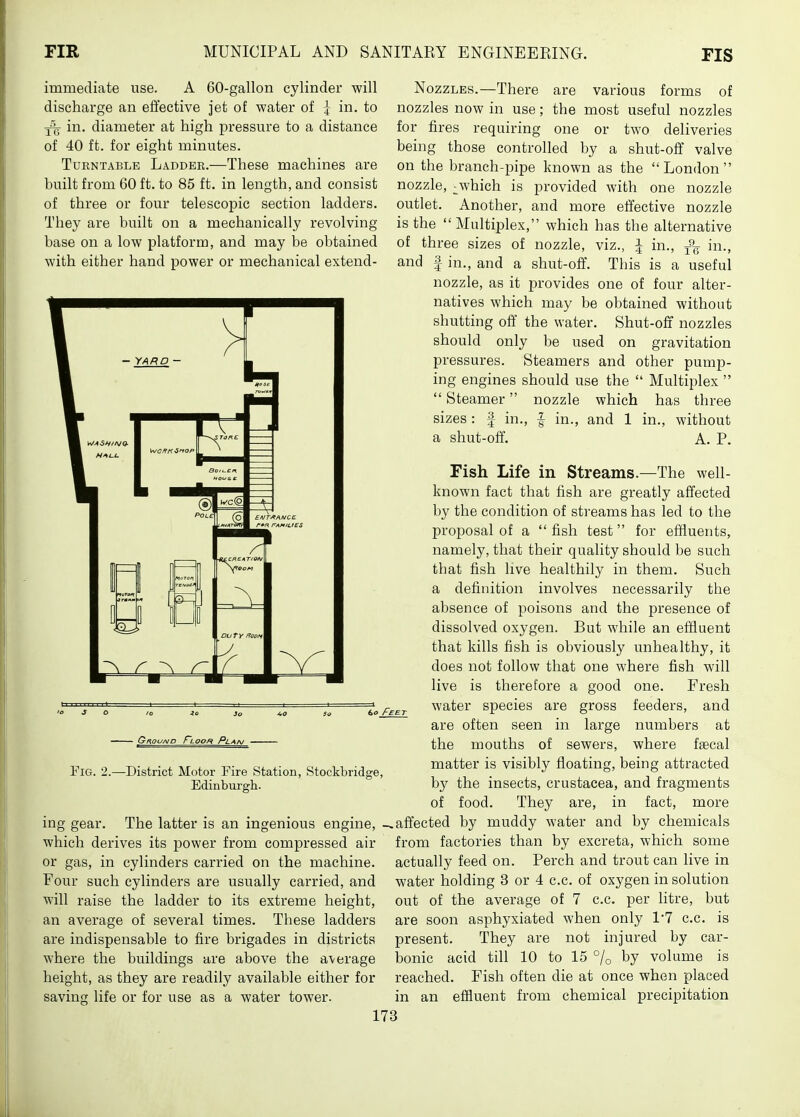immediate use. A 60-gallon cylinder will discharge an effective jet of water of I in. to in. diameter at high pressure to a distance of 40 ft. for eight minutes. Turntable Ladder.—These machines are built from 60 ft. to 85 ft. in length, and consist of three or four telescoj)ic section ladders. They are built on a mechanically revolving base on a low platform, and may be obtained with either hand power or mechanical extend- NozzLEs.—There are various forms of nozzles now in use; the most useful nozzles for fires requiring one or two deliveries being those controlled by a shut-off valve on the branch-pipe known as the London nozzle, ^which is provided with one nozzle outlet. Another, and more effective nozzle is the Multiplex, which has the alternative of three sizes of nozzle, viz., J in., in., and f in., and a shut-off. This is a useful nozzle, as it provides one of four alter- natives which may be obtained without shutting off' the water. Shut-off nozzles should only be used on gravitation pressures. Steamers and other pump- ing engines should use the  Multiplex   Steamer nozzle which has three sizes : f in., | in., and 1 in., without a shut-oft, A. P. Fig. 2. -District Motor Fire Station, Stockbridge, Edinbm-gh. ing gear. The latter is an ingenious engine, which derives its power from compressed air or gas, in cylinders carried on the machine. Four such cylinders are usually carried, and will raise the ladder to its extreme height, an average of several times. These ladders are indispensable to fire brigades in districts where the buildings are above the average height, as they are readily available either for savins life or for use as a water tower. Fish Life in Streams.—The well- known fact that fish are greatly affected by the condition of streams has led to the proposal of a  fish test for effluents, namely, that their quality should be such that fish live healthily in them. Such a definition involves necessarily the absence of poisons and the presence of dissolved oxygen. But while an effluent that kills fish is obviously unhealthy, it does not follow that one where fish will live is therefore a good one. Fresh water species are gross feeders, and are often seen in large numbers at the mouths of sewers, where faecal matter is visibly floating, being attracted by the insects, Crustacea, and fragments of food. They are, in fact, more affected by muddy water and by chemicals from factories than by excreta, which some actually feed on. Perch and trout can live in water holding 3 or 4 c.c. of oxygen in solution out of the average of 7 c.c. per litre, but are soon asphyxiated when only 17 c.c. is present. They are not injured by car- bonic acid till 10 to 15 % t)y volume is reached. Fish often die at once when placed in an effluent from chemical precipitation