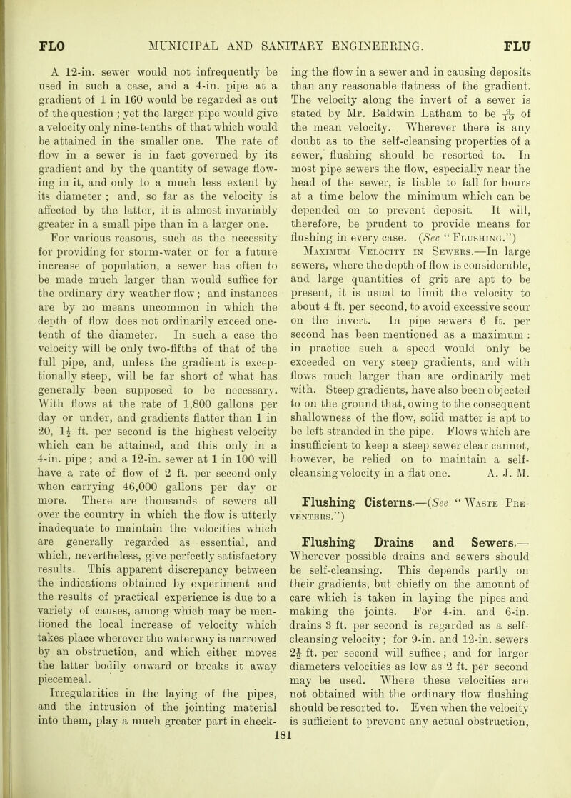 A 12-in. sewer would not infrequently be used in such a case, and a 4-in. pipe at a gradient of 1 in 160 would be regarded as out of the question ; yet the larger pipe would give a velocity only nine-tenths of that which would be attained in the smaller one. The rate of flow in a sewer is in fact governed by its gradient and by the quantity of sewage flow- ing in it, and only to a much less extent by its diameter ; and, so far as the velocity is affected by the latter, it is almost invariably greater in a small pipe than in a larger one. For various reasons, such as the necessity for providing for storm-water or for a future increase of population, a sewer has often to be made much larger than would sufiice for the ordinary dry weather flow; and instances are by no means uncommon in which the depth of flow does not ordinarily exceed one- tenth of the diameter. In such a case the velocity will be only two-fifths of that of the full pipe, and, unless the gradient is excep- tionally steej), will be far short of what has generally been supposed to be necessary. With flows at the rate of 1,800 gallons per day or under, and gradients flatter than 1 in 20, 1^ ft. per second is the highest velocity which can be attained, and this only in a 4-in. pipe; and a 12-in. sewer at 1 in 100 will have a rate of flow of 2 ft. per second only when carrying 46,000 gallons per day or more. There are thousands of sewers all over the country in which the flow is utterly inadequate to maintain the velocities which are generally regarded as essential, and which, nevertheless, give perfectly satisfactory results. This apparent discrepancy between the indications obtained by experiment and the results of practical experience is due to a variety of causes, among which may be men- tioned the local increase of velocity which takes place wherever the waterway is narrowed by an obstruction, and which either moves the latter bodily onward or breaks it away piecemeal. Irregularities in the laying of the pipes, and the intrusion of the jointing material into them, play a much greater part in check- ing the flow in a sewer and in causing deposits than any reasonable flatness of the gradient. The velocity along the invert of a sewer is stated by Mr. Baldwin Latham to be j% of the mean velocity. Wherever there is any doubt as to the self-cleansing properties of a sewer, flushing should be resorted to. In most pipe sewers the flow, especially near the head of the sewer, is liable to fall for hours at a time below the minimum which can be depended on to prevent deposit. It will, therefore, be prudent to provide means for flushing in every case. {See  Flushing.) Maximum Velocity in Sewers.—In large sewers, where the depth of flow is considerable, and large quantities of grit are apt to be present, it is usual to limit the velocity to about 4 ft. per second, to avoid excessive scour on the invert. In pipe sewers 6 ft. per second has been mentioned as a maximum : in practice such a speed would only be exceeded on very steep gradients, and with flows much larger than are ordinarily met with. Steep gradients, have also been objected to on the ground that, owing to the consequent shallowness of the flow, solid matter is apt to be left stranded in the pijje. Flows which are insufficient to keep a steep sewer clear cannot, however, be relied on to maintain a self- cleansing velocity in a flat one. A. J. M. Flushing Cisterns.—(^S^e  Waste Pke- VENTERS.) Flushing Drains and Sewers.— Wherever possible drains and sewers should be self-cleansing. This depends partly on their gradients, but chiefly on the amount of care which is taken in laying the pipes and making the joints. For 4-in. and 6-in. drains 3 ft. per second is regarded as a self- cleansing velocity; for 9-in. and 12-in. sewers 2J ft. per second will suffice; and for larger diameters velocities as low as 2 ft. per second may be used. Where these velocities are not obtained with the ordinary flow flushing should be resorted to. Even when the velocity is sufficient to prevent any actual obstruction,