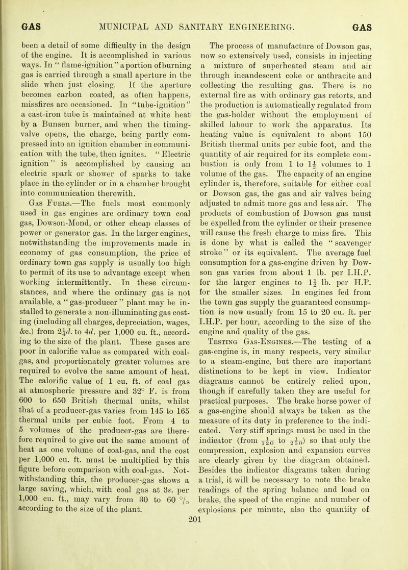 been a detail of some difficulty in the design of the engine. It is accomplished in various ways. In  flame-ignition a portion of burning gas is carried through a small aperture in the slide when just closing. If the aperture becomes carbon coated, as often happens, missfires are occasioned. In tube-ignition a cast-iron tube is maintained at white heat by a Bunsen burner, and when the timing- valve opens, the charge, being partly com- pressed into an ignition chamber in communi- cation with the tube, then ignites.  Electric ignition is accomplished by causing an electric spark or shower of sparks to take place in the cylinder or in a chamber brought into communication therewith. Gas Fuels.—The fuels most commonly used in gas engines are ordinary town coal gas, Dowson-Mond, or other cheap classes of power or generator gas. In the larger engines, notwithstanding the improvements made in economy of gas consumption, the price of ordinary town gas supply is usually too high to permit of its use to advantage exce^it when working intermittently. In these circum- stances, and where the ordinary gas is not available, a gas-producer plant may be in- stalled to generate a non-illuminating gas cost- ing (including all charges, depreciation, wages, &c.) from 2^r/. to 4d. per 1,000 cu. ft., accord- ing to the size of the plant. These gases are poor in calorific value as compared with coal- gas, and proportionately greater volumes are required to evolve the same amount of heat. The calorific value of 1 cu. ft. of coal gas at atmospheric pressure and 32° F. is from 600 to 650 British thermal units, whilst that of a producer-gas varies from 145 to 165 thermal units per cubic foot. From 4 to 5 volumes of the producer-gas are there- fore required to give out the same amount of heat as one volume of coal-gas, and the cost per 1,000 cu. ft. must be multii^lied by this figure before comparison with coal-gas. Not- withstanding this, the producer-gas shows a large saving, which, with coal gas at 3s. per 1,000 cu. ft., may vary from 30 to 60 °jo according to the size of the plant. The process of manufacture of Dowson gas, now so extensively used, consists in injecting a mixture of superheated steam and air through incandescent coke or anthracite and collecting the resulting gas. There is no external fire as with ordinary gas retorts, and the production is automatically regulated from the gas-holder without the employment of skilled labour to work the apparatus. Its heating value is equivalent to about 150 British thermal units j)er cubic foot, and the quantity of air required for its complete com- bustion is only from 1 to IJ volumes to 1 volume of the gas. The capacity of an engine cylinder is, therefore, suitable for either coal or Dowson gas, the gas and air valves being adjusted to admit more gas and less air. The products of combustion of Dowson gas must be expelled from the cylinder or their presence will cause the fresh charge to miss fire. This is done by what is called the  scavenger stroke or its equivalent. The average fuel consumption for a gas-engine driven by Dow- son gas varies from about 1 lb. per I.H.P. for the larger engines to 1^ lb. per H.P. for the smaller sizes. In engines fed from the town gas supply the guaranteed consump- tion is now usually from 15 to 20 cu. ft. per I.H.P. per hour, according to the size of the engine and quality of the gas. Testing Gas-Engines.—The testing of a gas-engine is, in many respects, very similar to a steam-engine, but there are important distinctions to be kept in view. Indicator diagrams cannot be entirely relied upon, though if carefully taken they are useful for practical purposes. The brake horse power of a gas-engine should always be taken as the measure of its duty in preference to the indi- cated. Very stiff springs must be used in the indicator (from y-Jo so that only the compression, explosion and expansion curves are clearly given by the diagram obtained. Besides the indicator diagrams taken during a trial, it will be necessary to note the brake readings of the spring balance and load on brake, the speed of the engine and number of explosions per minute, also the quantity of
