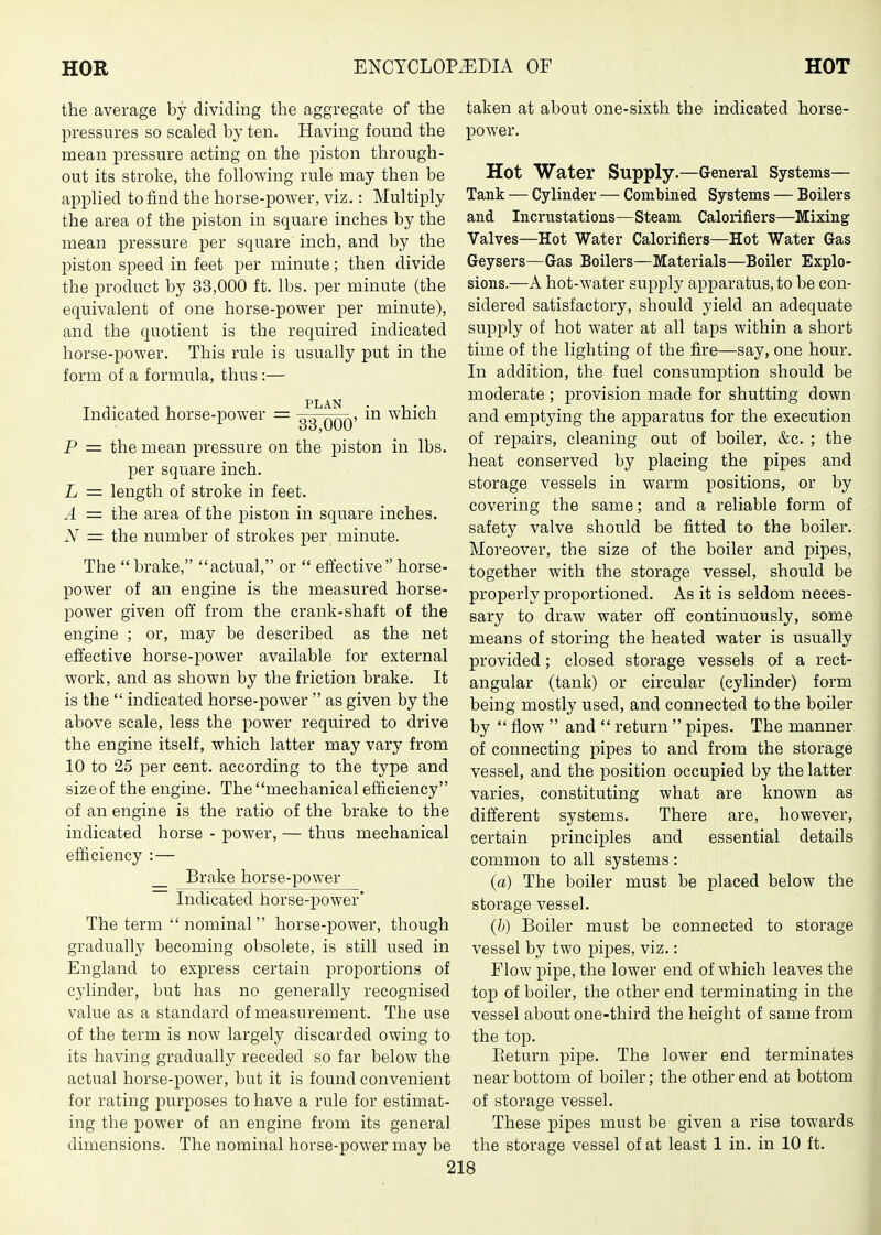 the average by dividing the aggregate of the pressures so scaled by ten. Having found the mean ^Dressure acting on the piston through- out its stroke, the following rule may then be applied to find the horse-power, viz.: Multiply the area of the piston in square inches by the mean pressure per square inch, and by the piston speed in feet per minute; then divide the product by 33,000 ft. lbs. per minute (the equivalent of one horse-power per minute), and the quotient is the required indicated horse-power. This rule is usually put in the form of a formula, thus :— Indicated horse-power = Jg^QQQ' which P = the mean pressure on the piston in lbs. per square inch. L = length of stroke in feet. A = the area of the piston in square inches. N = the number of strokes per minute. The  brake, actual, or  effective horse- power of an engine is the measured horse- power given off from the crank-shaft of the engine ; or, may be described as the net effective horse-power available for external work, and as shown by the friction brake. It is the  indicated horse-power  as given by the above scale, less the power required to drive the engine itself, which latter may vary from 10 to 25 per cent, according to the type and size of the engine. The mechanical efficiency of an engine is the ratio of the brake to the indicated horse - power, — thus mechanical efficiency :— Brake horse-power ~ Indicated horse-power' The term  nominal horse-power, though gradually becoming obsolete, is still used in England to express certain j)roportions of cylinder, but has no generally recognised value as a standard of measurement. The use of the term is now largely discarded owing to its having gradually receded so far below the actual horse-power, but it is found convenient for rating purposes to have a rule for estimat- ing the power of an engine from its general dimensions. The nominal horse-power may be taken at about one-sixth the indicated horse- power. Hot Water Supply.—General Systems— Tank — Cylinder — Combined Systems — Boilers and Incrustations—Steam Calorifiers—Mixing Valves—Hot Water Calorifiers—Hot Water Gas Geysers—Gas Boilers—Materials—Boiler Explo- sions.—A hot-water supply apparatus, to be con- sidered satisfactory, should yield an adequate supply of hot water at all taps within a short time of the lighting of the fire—say, one hour. In addition, the fuel consumption should be moderate ; provision made for shutting down and emptying the apparatus for the execution of repairs, cleaning out of boiler, &c. ; the heat conserved by placing the pipes and storage vessels in warm positions, or by covering the same; and a reliable form of safety valve should be fitted to the boiler. Moreover, the size of the boiler and pipes, together with the storage vessel, should be properly proportioned. As it is seldom neces- sary to draw water off continuously, some means of storing the heated water is usually provided; closed storage vessels of a rect- angular (tank) or circular (cylinder) form being mostly used, and connected to the boiler by  flow  and  return  pipes. The manner of connecting pipes to and from the storage vessel, and the position occupied by the latter varies, constituting what are known as different systems. There are, however, certain principles and essential details common to all systems: (a) The boiler must be placed below the storage vessel. (h) Boiler must be connected to storage vessel by two pipes, viz.: Flow pipe, the lower end of which leaves the top of boiler, the other end terminating in the vessel about one-third the height of same from the top. Return pipe. The lower end terminates near bottom of boiler; the other end at bottom of storage vessel. These pipes must be given a rise towards the storage vessel of at least 1 in. in 10 ft.