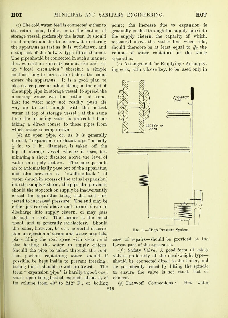 (c) The cold water feed is connected either to the return pipe, boiler, or to the bottom of storage vessel, preferably the latter. It should be of ample diameter to ensure water entering the ai^paratus as fast as it is withdrawn, and a stopcock of the fullway type fitted thereon. The pipe should be connected in such a manner that convection currents cannot rise and set up local circulation therein; a simple method being to form a dip before the same enters the apparatus. It is a good plan to place a tee-piece or other fitting on the end of the supply pipe in storage vessel to spread the incoming water over the bottom of same, that the water may not readily push its way up to and mingle with the hottest water at top of storage vessel; at the same time the incoming water is prevented from taking a direct course to those pipes from which water is being drawn. (d) An open pipe, or, as it is generally termed,  expansion or exhaust pipe, usually ^ in. to 1 in. diameter, is taken ofi' the top of storage vessel, whence it rises, ter- minating a short distance above the level of water in supply cistern. This pipe permits air to automatically pass out of the apparatus, and also prevents a  swelling-back of water (much in excess of the actual expansion) into the supply cistern ; the pipe also prevents, should the stopcock on supply be inadvertently closed, the apparatus being sealed and sub- jected to increased pressure. The end may be either just carried above and turned down to discharge into supply cistern, or may pass through a roof. The former is the most usual, and is generally satisfactory. Should the boiler, however, be of a powerful descrij)- tion, an ejection of steam and water may take place, filling the roof space with steam, and also heating the water in supply cistern. Should the pipe be taken through the roof, that portion containing water should, if possible, be kept inside to prevent freezing; failing this it should be well protected. The term  expansion pipe  is hardly a good one ; water upon being heated expands about -^^ of its volume from 40° to 212° F., or boiling point; the increase due to expansion is gradually pushed through the supply pipe into the supply cistern, the capacity of which, measured above the water line when cold, should therefore be at least equal to the volume of water contained in the whole apparatus. (e) Arrangement for Emptying : An empty- ing cock, with a loose key, to be used only in Fig. 1.—High Pressure System. case of repairs—should be provided at the lowest part of the apparatus. (/) Safety Valve; A good form of safety valve—preferably of the dead-weight type— should be connected direct to the boiler, and be periodically tested by lifting the spindle to ensure the valve is not stuck fast or choked. (g) Draw-off Connections : Hot water