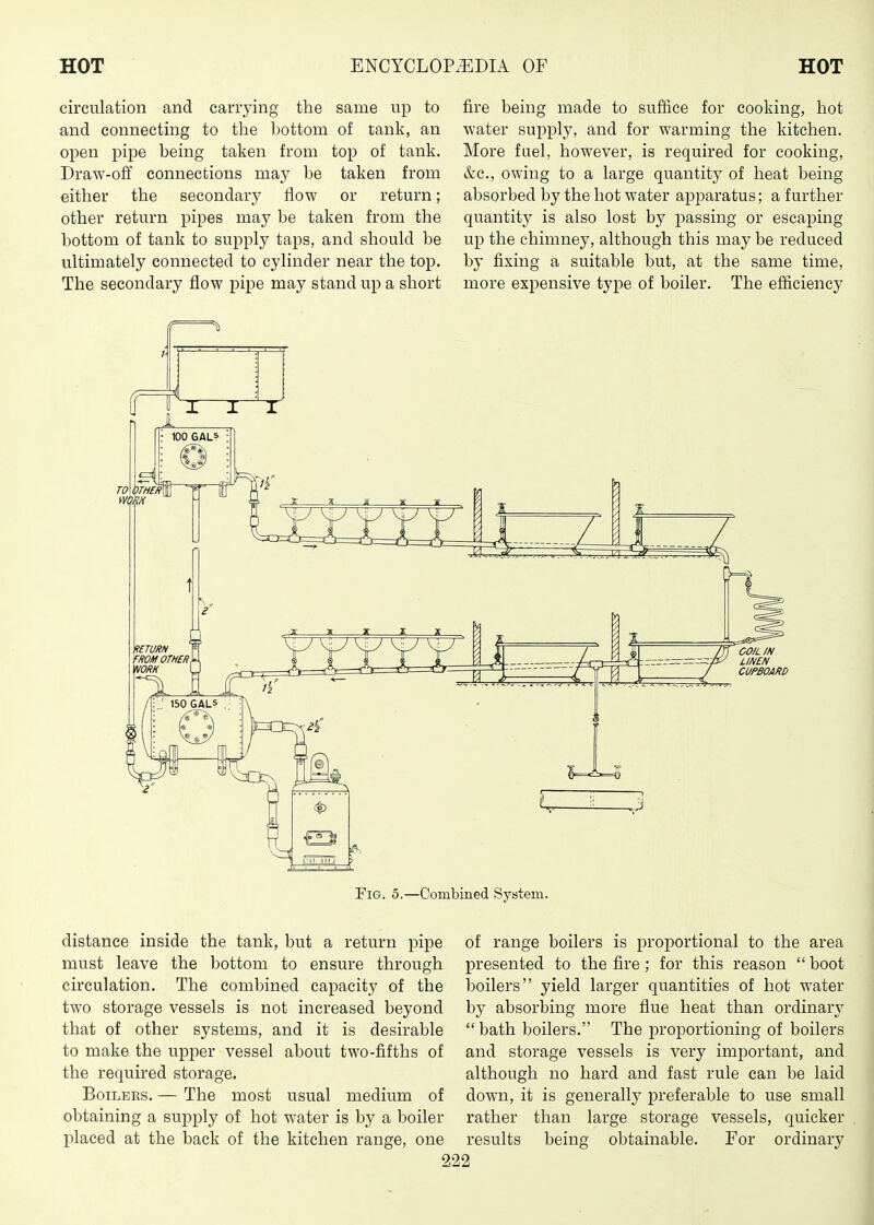 circulation and carrying the same up to and connecting to the bottom of tank, an open pipe being taken from top of tank. Draw-off connections may be taken from either the secondary flow or return; other return pipes may be taken from the bottom of tank to supply taps, and should be ultimately connected to cylinder near the top. The secondary flow pipe may stand up a short fire being made to suffice for cooking, hot water supply, and for warming the kitchen. More fuel, however, is required for cooking, &c., owing to a large quantity of heat being absorbed by the hot water apparatus; a further quantity is also lost by passing or escaping up the chimney, although this may be reduced by fixing a suitable but, at the same time, more expensive type of boiler. The efficiency RETURN ROM OTHER. NORH 150 GALS ; Fig. 5.—Combined Syatem. distance inside the tank, but a return pipe of range boilers is proportional to the area must leave the bottom to ensure through circulation. The combined capacity of the two storage vessels is not increased beyond that of other systems, and it is desirable to make the upper vessel about two-fifths of the required storage. Boilers. — The most usual medium of obtaining a supply of hot water is by a boiler placed at the back of the kitchen range, one presented to the fire; for this reason  boot boilers yield larger quantities of hot water by absorbing more flue heat than ordinary  bath boilers. The proportioning of boilers and storage vessels is very important, and although no hard and fast rule can be laid down, it is generally jDreferable to use small rather than large storage vessels, quicker results being obtainable. For ordinary