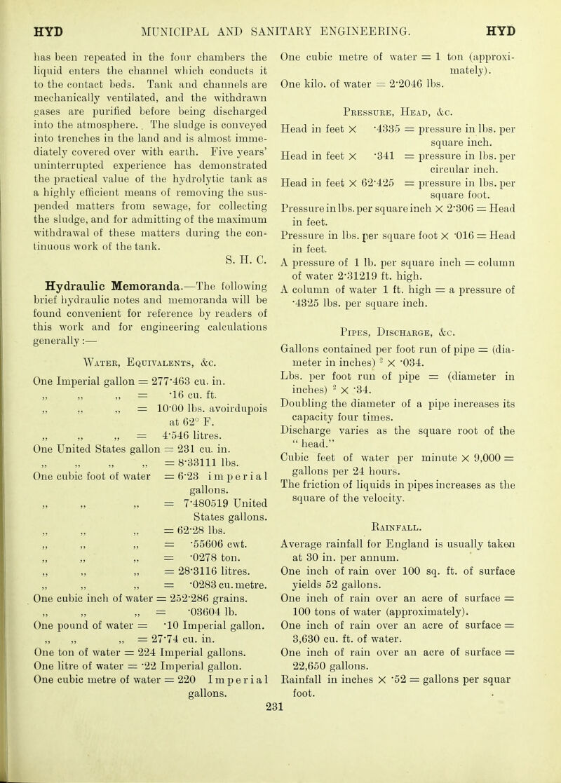 has been repeated in the four chambers the Uquid enters the channel which conducts it to the contact beds. Tank and channels are mechanically ventilated, and the withdrawn ^^ases are imrified before being discharged into the atmosphere.. The sludge is conveyed into trenches in the land and is almost imme- diately covered over with earth. Five years' uninterrupted experience has demonstrated the practical value of the hydrolytic tank as a highly efficient means of removing the sus- pended matters from sewage, for collecting the sludge, and for admitting of the maximum withdrawal of these matters during the con- tinuous work of the tank. S. H. C. Hydraulic Memoranda.—The following brief hydraulic notes and memoranda will be found convenient for reference by readers of this work and for engineering calculations generally:— Water, Equivalents, &c. One Imperial gallon = 277'463 cu. in. ,, ,, ,, = '16 cu. ft. ,, ,, ,, = lO'OO lbs. avoirdupois at 62° F. ,, ,, ,, = 454;6 litres. One United States gallon = 231 cu. in. „ =8-33111 lbs. One cubic foot of water = 623 imperial gallons. = 7-480519 United States gallons. = 62-28 lbs. = -55606 cwt. = -0278 ton. = 28-3116 litres. = -0283 cu. metre. One cubic inch of water = 252-286 grains. „ =: -03604 lb. One pound of water = -10 Imperial gallon. „ „ „ = 27-74 cu. in. One ton of water = 224 Imperial gallons. One litre of water = -22 Imperial gallon. One cubic metre of water = 220 Imperial gallons. One cubic metre of water = 1 ton (approxi- mately) . One kilo, of water = 2-2046 lbs. Pressure, Head, &c. Head in feet X -4335 = pressure in lbs. per square inch. Head in feet X 341 = pressure in lbs. per circular inch. Head in feet X 62-425 = pressure in lbs. per square foot. Pressure in lbs. per square inch X 2-306 = Head in feet. Pressure in lbs. per square foot X '016 = Head in feet. A pressure of 1 lb. per square inch = column of water 2-31219 ft. high. A column of water 1 ft. high = a pressure of -4325 lbs. per square inch. Pipes, Discharge, &c. Gallons contained per foot run of pipe = (dia- meter in inches) ~ X '034. Lbs. per foot run of pij^e = (diameter in inches) ~ X '34. Doubling the diameter of a pipe increases its caj^acity four times. Discharge varies as the square root of the  head. Cubic feet of water per minute X 9,000 = gallons per 24 hours. The friction of liquids in jpipes increases as the square of the velocity. Rainfall. Average rainfall for England is usually taken at 30 in. per annum. One inch of rain over 100 sq. ft. of surface yields 52 gallons. One inch of rain over an acre of surface = 100 tons of water (approximately). One inch of rain over an acre of surface = 3,630 cu. ft. of water. One inch of rain over an acre of surface = 22,650 gallons. Rainfall in inches X 52 — gallons per squar foot.
