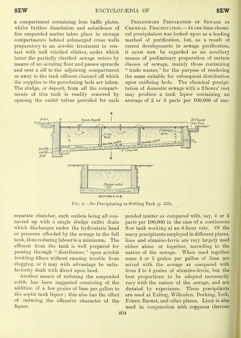 a compartment containing iron baffle plates, ■whilst further dissolution and subsidence of fine suspended matter takes place in storage compartments behind submerged cross walls preparatory to an aerobic treatment in con- tact with well vitrified clinker, under which latter the partially clarified sewage enters by means of an aerating floor and passes upwards and over a sill to the adjoining compartment or away to the tank effluent channel off which the supplies to the percolating beds are taken. The sludge, or deposit, from all the compart- ments of this tank is readily removed by opening the outlet valves provided for each Preliminary Preparation of Sewage by Chemical Precipitation.—At one time chemi- cal precipitation was looked upon as a leading method of purification, but, as a result of recent developments in sewage purification, it must now be regarded as an auxiliary means of preliminary preparation of certain classes of sewage, mainly those containing  trade wastes, for the purpose of rendering the same suitable for subsequent distribution upon oxidising beds. The chemical precipi- tation of domestic sewage with a 2 hours' rest may produce a tank liquor containing an average of 2 or 3 parts per 100,000 of sus- Ouerfl-ow SECTION A TO B Fig. 4.—See Precipitating or Settling Tank (p. 335). separate chamber, such outlets being all con- nected up with a single sludge outlet drain which discharges under the hydrostatic head or pressure afforded by the sewage in the full tank, thus reducing labour to a minimum. The effluent from the tank is well prepared for passing through distributors  upon aerobic trickling-filters without causing trouble from clogging, or it may with advantage be satis- factorily dealt with direct upon land. Another meaus of reducing the suspended solids has been suggested consisting of the addition of a few grains of lime per gallon to the septic tank liquor; this also has the effect of reducing the offensive character of the liquor. pended matter as compared with, say, 4 or 5 parts per 100,000 in the case of a continuous flow tank working at an 8-hour rate. Of the many precipitants employed in different places, lime and alumino-ferric are very largely used either alone or together, according to the nature of the sewage. When used together some 4 or 5 grains per gallon of lime are mixed with the sewage as compared with from 2 to 4 grains of alumino-ferric, but the best proportions to be adoi^ted necessarily vary with the nature of the sewage, and are dictated by experience. These precipitants are used at Ealing, Willesden, Dorking, York, Friern Barnet, and other places. Lime is also used in conjunction with copperas (ferrous