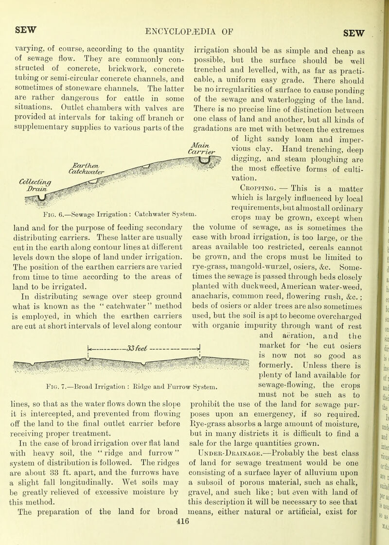 varying, of course, according to the quantity of sewage flow. They are commonly con- structed of concrete, brickwork, concrete tubing or semi-circular concrete channels, and sometimes of stoneware channels. The latter are rather dangerous for cattle in some situations. Outlet chambers with valves are provided at intervals for taking off branch or supplementary supplies to various parts of the Main, Carrier Hariherv Catckwater Ccllec(in0 Drain, Fig. 6.—Sewage Irrigation: Catchwater System. land and for the purpose of feeding secondary the distributing carriers. These latter are usually cut in the earth along contour lines at different levels down the slope of land under irrigation. The position of the earthen carriers are varied from time to time according to the areas of land to be irrigated. In distributing sewage over steep ground what is known as the  catchwater  method is employed, in which the earthen carriers are cut at short intervals of level along contour Fig. 7.—Broad Irrigation : Eidge and Furrow System lines, so that as the water flows down the slope it is intercepted, and prevented from flowing off the land to the final outlet carrier before receiving jjroper treatment. In the case of broad irrigation over flat land with heavy soil, the  ridge and furrow system of distribution is followed. The ridges are about 33 ft. apart, and the furrows have a slight fall longitudinally. Wet soils may be greatly relieved of excessive moisture by this method. The preparation of the land for broad irrigation should be as simple and cheap as possible, but the surface should be well trenched and levelled, with, as far as practi- cable, a uniform easy grade. There should be no irregularities of surface to cause ponding of the sewage and waterlogging of the land. There is no precise line of distinction between one class of land and another, but all kinds of gradations are met with between the extremes of light sandy loam and imper- vious clay. Hand trenching, deep digging, and steam ploughing are the most effective forms of culti- vation. Cropping. — This is a matter which is largely influenced by local requirements, but almostall ordinary crops may be grown, except when volume of sewage, as is sometimes the case with broad irrigation, is too large, or the areas available too restricted, cereals cannot be grown, and the crops must be limited to rye-grass, mangold-wurzel, osiers, &c. Some- times the sewage is passed through beds closely planted with duckweed, American water-weed, anacharis, common reed, flowering rush, &c.; beds of osiers or alder trees are also sometimes used, but the soil is a^jt to become overcharged with organic impurity through want of rest and aeration, and the market for *he cut osiers is now not so good as formerly. Unless there is plenty of land available for sewage-flowing, the crops must not be such as to prohibit the use of the land for sewage pur- poses upon an emergency, if so required. Eye-grass absorbs a large amount of moisture, but in many districts it is difficult to find a sale for the large quantities grown. Undbr-Drainage.—Probably the best class of land for sewage treatment would be one consisting of a surface layer of alluvium upon a subsoil of porous material, such as chalk, gravel, and such like; but even with land of this description it will be necessary to see that means, either natural or artificial, exist for