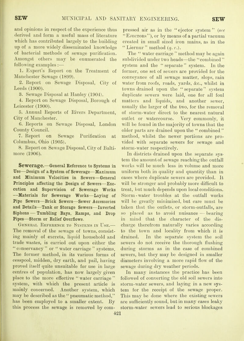 and opinions in respect of the experience thus derived and form a useful mass of literature which has contributed largely to the building up of a more ^Yidely disseminated knowledge of bacterial methods of sewage purification. Amongst others may be enumerated the following examples :— 1. Expert's Report on the Treatment of Manchester Sewage (1899). 2. Report on Sewage Disposal, City of Leeds (1900). 3. Sewage Disposal at Hanley (1904). 4. Report on Sewage Disposal, Borough of Leicester (1900). 5. Annual Reports of Rivers Dej^artment, City of Manchester. 6. Reports on Sewage Disposal, London County Council. 7. Report on Sewage Purification at Columbus, Ohio (1905). 8. Report on Sewage Disposal, City of Balti- more (1906). Sewerage.—General Reference to Systems in Use—Design of a System of Sewerage—Maximum and Minimum Velocities in Sewers—General Principles affecting the Design of Sewers—Exe- cution and Supervision of Sewerage Works —Materials for Sewerage Works—Laying of Pipe Sewers—Brick Sewers—Sewer Accessories and Details—Tank or Storage Sewers—Inverted Siphons — Tumbling Bays, Ramps, and Drop Pipes—Storm or Relief Overflows. General Reference to Systems in Use.—• The removal of the sewage of towns, consist- ing mainly of excreta, liquid household and trade wastes, is carried out upon either the  conservancy  or  water carriage  systems. The former method, in its various forms of cesspool, midden, dry earth, and pail, having proved itself quite unsuitable for use in large centres of population, has now largely given jplace to the more effective  water carriage  system, with which the present article is mainly concerned. Another system, which may be described as the  pneumatic method, has been employed to a smaller extent. By this process the sewage is removed by com- pressed air as in the  ejector system  (see Ejectors), or by means of a partial vacuum created in small sized iron mains, as in the  Liernur  method (q. v.). The  water carriage  method may be again subdivided under two heads—the combined  system and the  separate  system. In the former, one set of sevvfers are provided for the conveyance of all sewage matter, slops, rain water from roofs, roads, yards, &c., whilst in towns drained upon the separate system duplicate sewers were laid, one for all foul matters and liquids, and another sewer, usually the larger of the two, for the removal of storm-water direct to the nearest natural outlet or watercourse. Very commonly, it will be found in the majority of towns that the older parts are drained upon the  combined  method, whilst the newer jDortions are pro- vided with separate sewers for sewage and storm-water respectively. In districts drained upon the separate sys- tem the amount of sewage reaching the outfall works will be much less in volume and more uniform both in quality and quantity than in cases where duplicate sewers are provided. It will be stronger and probably more difficult to treat, but much depends upon local conditions. Storm-water troubles at the outfall works will be greatly minimised, but care must be taken that the outlets, or storm-outfalls, are so placed as to avoid nuisance — bearing in mind that the character of the dis- charge therefrom naturally varies according to the town and locality from which it is drained. In the separate system the soil sewers do not receive the thorough flushing during storms as in the case of combined sewers, but they may be designed in smaller diameters involving a more rapid flow of the sewage during dry weather periods. In many instances the practice has been followed of converting the old soil sewers into storm-water sewers, and laying in a new sys- tem for the receipt of the sewage proper. This may be done where the existing sewers are sufficiently sound, but in many cases leaky storm-water sewers lead to serious blockages