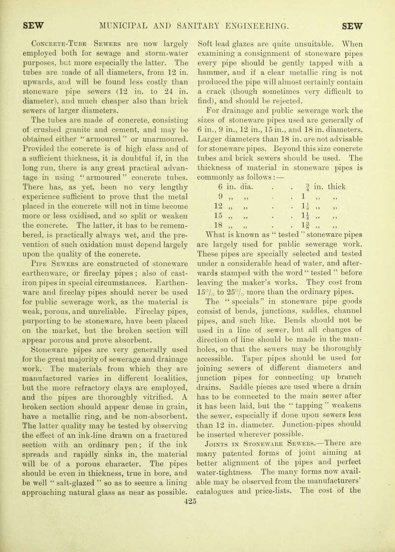 Concrete-Tube Sewers are now largely employed both for sewage and storm-water purposes, but more especially the latter. The tubes are made of all diameters, from 12 in. ujjwards, and will be found less costly than stoneware pipe sewers (12 in. to 24 in. diameter), and much cheaper also than brick sewers of larger diameters. The tubes are made of concrete, consisting of crushed granite and cement, and may be obtained either armoured or unarmoured. Provided the concrete is of high class and of a sufficient thickness, it is doubtful if, in the long run, there is any great practical advan- tage in using armoured concrete tubes. There has, as yet, been no very lengthy experience sufficient to prove that the metal placed in the concrete will not in time become more or less oxidised, and so split or weaken the concrete. The latter, it has to be remem- bered, is i^ractically always wet, and the pre- vention of such oxidation must depend largely upon the quality of the concrete. Pipe Sewers are constructed of stoneware earthenware, or fireclay pipes ; also of cast- iron pipes in special circumstances. Earthen- ware and fireclay pipes should never be used for public sewerage work, as the material is weak, porous, and unreliable. Fireclay pipes, purporting to be stoneware, have been placed on the market, but the broken section will appear porous and prove absorbent. Stoneware pipes are very generally used for the great majority of sewerage and drainage work.- The materials from which they are manufactured varies in different localities, but the more refractory clays are employed, and the pipes are thoroughly vitrified. A broken section should apjDear dense in grain, have a metallic ring, and be non-absorbent. The latter quality may be tested by observing the effect of an ink-line drawn on a fractured section with an ordinary pen; if the ink spreads and rapidly sinks in, the material will be of a porous character. The pipes should be even in thickness, true in bore, and be well  salt-glazed  so as to secure a lining approaching natural glass as near as possible. Soft lead glazes are quite unsuitable. When examining a consignment of stoneware pipes every pipe should be gently tapped with a hammer, and if a clear metallic ring is not produced the pipe will almost certainly contain a crack (though sometimes very difficult to find), and should be rejected. For drainage and public sewerage work the sizes of stoneware pipes used are generally of 6 in., 9 in., 12 in., 15 in., and 18 in. diameters. Larger diameters than 18 in. are not advisable for stoneware pipes. Beyond this size concrete tubes and brick sewers should be used. The thickness of material in stoneware pipes is commonly as follows : — 6 in. dia. 1 9 12 15 18 in. thick If What is known as  tested  stoneware pipes are largely used for public sewerage work. These pipes are specially selected and tested under a considerable head of water, and after- wards stamped with the word  tested  before leaving the maker's works. They cost from 15°/o to 25°/o more than the ordinary pipes. The specials in stoneware pipe goods consist of bends, junctions, saddles, channel pipes, and such like. Bends should not be used in a line of sewer, but all changes of direction of line should be made in the man- holes, so that the sewers may be thoroughly accessible. Taper pipes should be used for joining sewers of different diameters and junction pipes for connecting up branch drains. Saddle pieces are used where a drain has to be connected to the main sewer after it has been laid, but the  tapping  weakens the sewer, especially if done upon sewers less than 12 in. diameter. Junction-pipes should be inserted wherever possible. Joints in Stoneware Sewers.—There are many patented forms of joint aiming at better alignment of the pipes and perfect water-tightness. The many forms now avail- able may be observed from the manufacturers' catalogues and price-lists. The cost of the