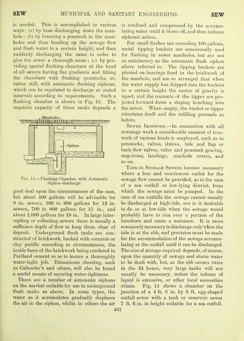 is needed. This is accomplished in various ways : (a) by hose discharging down the man- hole ; {h) by lowering a penstock in the man- holes and thus heading up the sewage How and flush water to a certain height, and then suddenly discharging the same in order to give the sewer a thorough scour; (c) by pro- viding special flushing chambers at the head of all sewers having flat gradients and fitting the chambers with flushing penstocks, or, better still, with automatic flushing siphons, which can be regulated to discharge at stated intervals according to requirements. Such a flushing chamber is shown in Fig. 13. The requisite capacity of these tanks depends a Fig. 13.—Flushing Chamber, with Automatic Bipho a -discharge. good deal upon the circumstances of the case, but about 400 gallons will be advisable for 9 in. sewers, 500 to 600 gallons for 12 in. sewers, 700 to 800 gallons for 15 in., and about 1,000 gallons for 18 in. In large inter- cepting or collecting sewers there is usually a sufficient depth of flow to keep them clear of deposit. Underground flush tanks are con- structed of brickwork, backed with concrete or clay puddle according to circumstances, the inside faces of the brickwork being rendered in Portland cement so as to insure a thoroughly water-tight job. Bituminous sheeting, such as Callender's and others, will also be found a useful means of securing water-tightness. There are a number of automatic siphons on the market suitable for use in underground flush tanks as above. In some types, the water as it accumulates gradually displaces the air in the siphon, whilst in others the air is confined and compressed by the accumu- lating water until it blows off, and thus induces siphonic action. For small flushes not exceeding 100 gallons, metal tipping buckets are occasionally used for flushing in sewer manholes, but are not so satisfactory as the automatic flush siphon above referred to. The tipping buckets are pivoted on bearings fixed in the brickwork of the manhole, and are so arranged that when the water supply has dripped into the buckets to a certain height the centre of gravity is upset, and the contents of the tipper are j)ro- jected forward down a sloping benching into the se^yer. When empty, the bucket or tipper reinstates itself and the refilling proceeds as before. Sewee Ironwork.—In connection with all sewerage work a considerable amount of iron- work of various kinds is employed, such as in penstocks, valves, sluices, tide and flap or back-flow valves, valve and penstock gearing, step-irons, landings, manhole covers, and so on. Tank OR Storage Sewers become necessary where a free and continuous outlet for the sewage flow cannot be provided, as in the case of a sea outfall or low-lying district, from which the sewage must be pumped. In the case of sea outfalls the sewage cannot usually be discharged at high-tide, nor is it desirable to do so at low-tide when the sewage would probably have to run over a portion of the foreshore and cause a nuisance. It is more commonly necessary to discharge only when the tide is at the ebb, and provision must be made for the accommodation of the sewage accumu- lating at the outfall until it can be discharged. The size of storage required depends, of course, upon the quantity of sewage and storm water to be dealt with, but, as the ebb occurs twice in the 24 hours, very large tanks will not usually be necessary, unless the volume of liquid is excessive, or other local necessities obtain. Fig. 14 shows a chamber on the junction of a 4 ft. 6 in. by 8 ft. egg-shaped outfall sewer with a tank or reservoir sewer 7 ft. 6 in. in height suitable for a sea outfall.