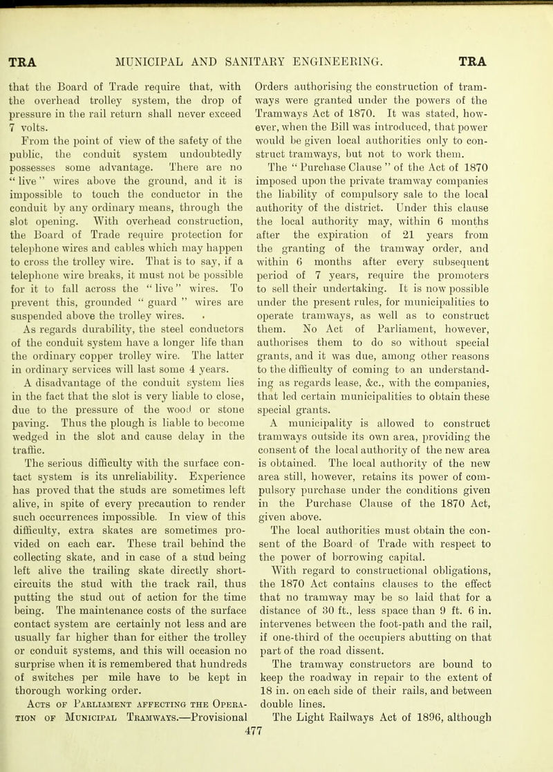 that the Board of Trade require that, with the overhead trolley system, the drop of pressure in tlie rail return shall never exceed 7 volts. From the point of view of the safety of the public, the conduit system undoubtedly possesses some advantage. There are no  live v.'ires above the ground, and it is impossible to touch the conductor in the conduit by any ordinary means, through the slot opening. With overhead construction, the Board of Trade require protection for telephone wires and cables which may happen to cross the trolley wire. That is to say, if a telephone wire breaks, it must not be possible for it to fall across the  live wires. To prevent this, grounded  guard  wires are suspended above the trolley wires. As regards durability, the steel conductors of the conduit system have a longer life than the ordinary copper trolley wire. The latter in ordinary services will last some 4 years. A disadvantage of the conduit system lies in the fact that the slot is very liable to close, due to the pressure of the wood or stone paving. Thus the plough is liable to become wedged in the slot and cause delay in the traffic. The serious difficulty with the surface con- tact system is its unreliability. Exj)erience has proved that the studs are sometimes left alive, in spite of every precaution to render such occurrences impossible. In view of this difficulty, extra skates are sometimes pro- vided on each car. These trail behind the collecting skate, and in case of a stud being left alive the trailing skate directly short- circuits the stud with the track rail, thus putting the stud out of action for the time being. The maintenance costs of the surface contact system are certainly not less and are usually far higher than for either the trolley or conduit systems, and this will occasion no surprise when it is remembered that hundreds of switches per mile have to be kept in thorough working order. Acts of Parliament affecting the Opera- tion OF Municipal Tramways.—Provisional Orders authorising the construction of tram- ways were granted under the powers of the Tramways Act of 1870. It was stated, how- ever, when the Bill was introduced, that power would be given local authorities only to con- struct tramways, but not to work them. The  Purchase Clause  of the Act of 1870 imposed upon the private tramway companies the hability of compulsory sale to the local authority of the district. Under this clause the local authority may, within 6 months after the expiration of 21 years from the granting of the tramway order, and within 6 months after every subsequent period of 7 years, require the promoters to sell their undertaking. It is now possible under the present rules, for municipalities to operate tramways, as well as to construct them. No Act of Parliament, however, authorises them to do so without special grants, and it was due, among other reasons to the difficulty of coming to an understand- ing as regards lease, &c., with the companies, that led certain municij^alities to obtain these special grants. A municipality is allowed to construct tramways outside its own area, providing the consent of the local authority of the new area is obtained. The local authority of the new area still, however, retains its power of com- pulsory purchase under the conditions given in the Purchase Clause of the 1870 Act, given above. The local authorities must obtain the con- sent of the Board of Trade with respect to the power of borrowing capital. With regard to constructional obligations, the 1870 Act contains clauses to the effect that no tramway may be so laid that for a distance of 30 ft., less space than 9 ft. 6 in. intervenes between the foot-path and the rail, if one-third of the occupiers abutting on that part of the road dissent. The tramway constructors are bound to keep the roadway in repair to the extent of 18 in. on each side of their rails, and between double lines. The Light Railways Act of 1896, although