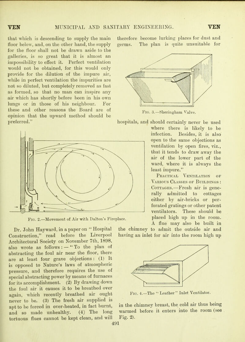 that -which is descending to supply the main rioor below, and, on the other hand, the supply for the tloor shall not be drawn aside to the galleries, is so great that it is almost an iu)possibility to effect it. Perfect ventilation would not be obtained, for this would only provide for the dilution of the impure air, while in perfect ventilation the impurities are not so diluted, but comjiletely removed as fast as formed, so that no man can inspire any air which has shortly before been in his own lungs or in those of his neighbour. For these and other reasons the Board are of opinion that the upward method should be preferred. therefore become lurking places for dust and germs. The plan is quite unsuitable for Fig. 2.—Movement of Air with Dalton's Fireplace. Dr. John Hayward, in a paper on  Hospital Construction, read before the Liverpool Architectural Society on November 7th, 1898, also wrote as follows : —  To the plan of abstracting the foul air near the floor, there are at least four grave objections: (1) It is opposed to Nature's laws of atmospheric pressure, and therefore requires the use of special abstracting power by means of furnaces for its accomplishment. (2) By drawing down the foul air it causes it to be breathed over again, which recently breathed air ought never to be. (3) The fresh air supplied is apt to be forced in over-heated, in fact burnt, and so made unhealthy. (4) The long tortuous flues cannot be kept clean, and will Fig. 3.—Sheringham Valve. hospitals, and should certainly never be used where there is likely to be infection. Besides, it is also open to the same objections as ventilation by open fires, viz., that it tends to draw away the air of the lower part of the ward, where it is always the least impure. Practical Ventilation of Various Classes of Buildings : Cottages.—Fresh air is gene- rally admitted to cottages either by air-bricks or per- forated gratings or other patent ventilators. These should be placed high up in the room. A flue may also be built in the chimney to admit the outside air and having an inlet for air into the room high up Fig. 4.—The  Leather Inlet Ventilator. in the chimney breast, the cold air thus being warmed before it enters into the room (see Fig. 2).