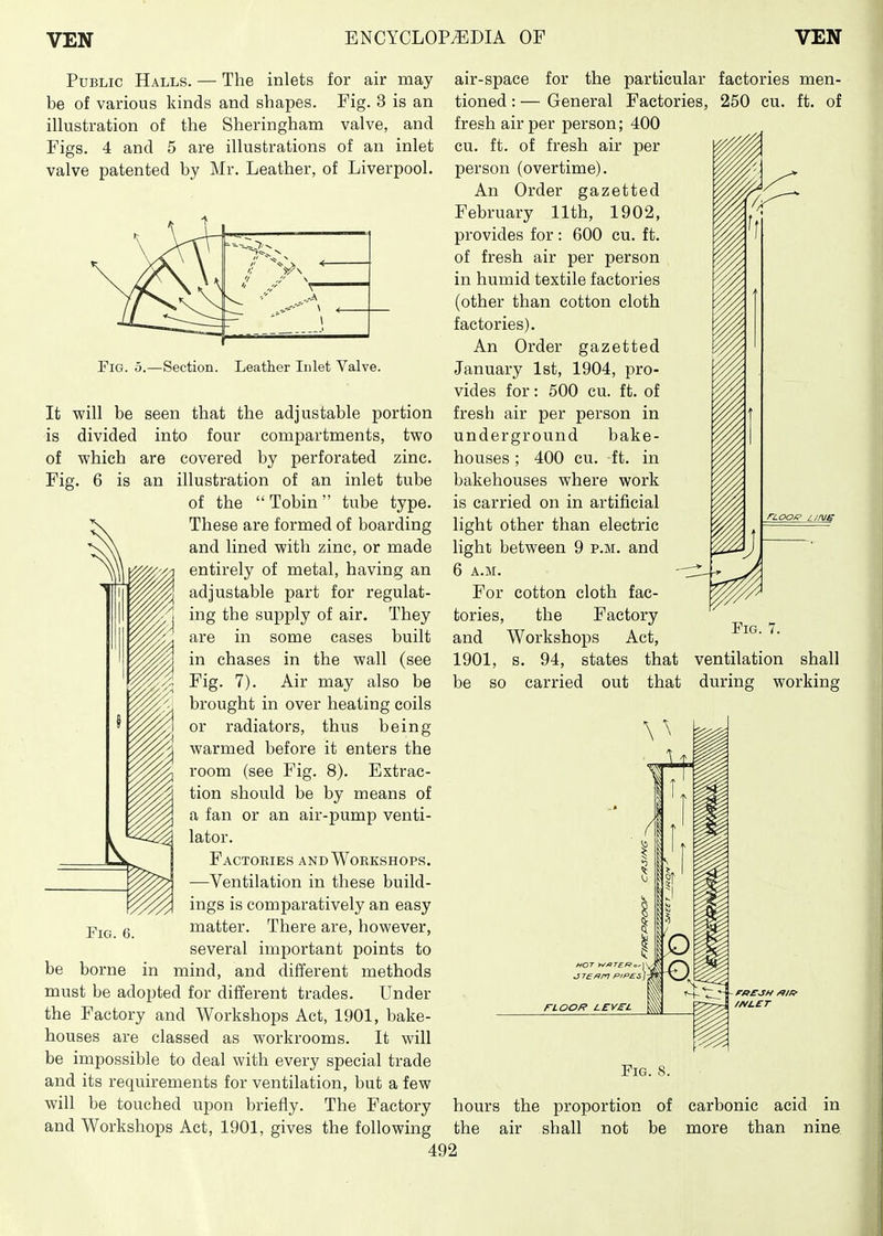 Public Halls. — The inlets for air may be of various kinds and shapes. Fig. 3 is an illustration of the Sheringham valve, and Figs. 4 and 5 are illustrations of an inlet valve patented by Mr. Leather, of Liverpool. Fig. 5.—Section. Leather Inlet Valve. It will be seen that the adjustable portion is divided into four compartments, two of which are covered by perforated zinc. Fig. 6 is an illustration of an inlet tube of the Tobin tube type. These are formed of boarding and lined with zinc, or made entirely of metal, having an adjustable part for regulat- ing the supply of air. They are in some cases built in chases in the wall (see Fig. 7). Air may also be brought in over heating coils or radiators, thus being warmed before it enters the room (see Fig. 8). Extrac- tion should be by means of a fan or an air-pump venti- lator. Factories and Workshops. —Ventilation in these build- ings is comparatively an easy matter. There are, however, several important points to be borne in mind, and different methods must be adopted for different trades. Under the Factory and Workshops Act, 1901, bake- houses are classed as workrooms. It will be impossible to deal with every special trade and its requirements for ventilation, but a few will be touched upon briefly. The Factory and Workshops Act, 1901, gives the following Fig. 6. air-space for the particular factories men- tioned : — General Factories, 250 eu. ft. of fresh air per person; 400 cu. ft. of fresh air per person (overtime). An Order gazetted February 11th, 1902, provides for: 600 cu. ft. of fresh air per person in humid textile factories (other than cotton cloth factories). An Order gazetted January 1st, 1904, pro- vides for: 500 cu. ft. of fresh air per person in underground bake- houses ; 400 cu. -ft. in bakehouses where work is carried on in artificial light other than electric light between 9 p.m. and 6 a.m. For cotton cloth fac- tories, the Factory Fig 7 and Workshops Act, ' ' 1901, s. 94, states that ventilation shall be so carried out that during working HOT WflTERo, J T£^n PIPES FLOOR LEVSL /A/LET Fig. 8. hours the proportion of carbonic acid in the air shall not be more than nine