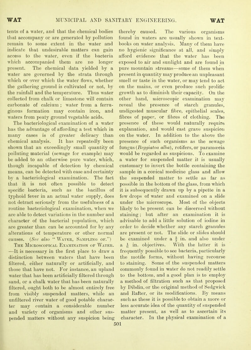tents of a water, and that the chemical bodies that accompany or are generated by poUution remain to some extent in the water and indicate that undesirable matters can gain access to the water, even if the bacteria which accompanied them are no longer present. The chemical data yielded by a water are governed by the strata through which or over which the water flows, whether the gathering ground is cultivated or not, by the rainfall and the temperature. Thus water collected from chalk or limestone will contain carbonate of calcium ; water from a ferru- ginous formation may contain iron, and waters from peaty ground vegetable acids. The bacteriological examination of a water has the advantage of affording a test which in many cases is of greater delicacy than chemical analysis. It has repeatedly been shown that an exceedingly small quantity of polluting material (sewage for example) may be added to an otherwise pure water, which, though incai^able of detection by chemical means, can be detected with ease and certainty by a bacteriological examination. The fact that it is not often possible to detect specific bacteria, such as the bacillus of ty[)hoid fever in an actual water supply, does not detract seriously from the usefulness of a routine bacteriological examination, when we are able to detect variations in the number and character of the bacterial population, which are greater than can be accounted for by any alterations of temperature or other normal causes. (Sec also  Water, Sampling of.) The Microscopical Examination of Water. —It is necessary in the first place to draw a distinction between waters that have been filtered, either naturally or artificially, and those that have not. For instance, an upland water that has been artificially filtered through sand, or a chalk water that has been naturally filtered, ought both to be almost entirely free from visibly suspended matters, while an unfiltered river water of good potable charac- ter may contain a considerable number and variety of organisms and other sus- pended matters without any suspicion being thereby caused. The various organisms found in waters are usually shown in text- books on water analysis. Many of them have no hygienic significance at all, and simply aft'ord evidence that the water has been exposed to air and sunlight and are found in pure mountain streams—some of them when present in quantity may produce an unpleasant smell or taste in the water, or may tend to act on the mains, or even produce such prolific growth as to diminish their capacity. On the other hand, microscopic examination may reveal the presence of starch granules, undigested muscular fibre, epithelial scales, fibres of paper, or fibres of clothing. The presence of these would naturally requirb explanation, and would cast grave suspicion on the water. In addition to the above the presence of such organisms as the sewage tnngus {Beggiatoa alha), rotifers, or paramoecia would be regarded as suspicious. To examine a water for suspended matter it is usually customary to invert the bottle containing the sample in a conical medicine glass and allow the suspended matter to settle as far as possible in the bottom of the glass, from which it is subsequently drawn up by a pipette in a few drops of water and examined on a slide under the microscope. Most of the ol)jects likely to be present can be discerned without staining; but after an examination it is advisable to add a little solution of iodine in order to decide whether any starch granules are present or not. The slide or slides should be examined under a f in. and also under a ^ in. objectives. With the latter it is frequently possible to see bacteria, particularly the motile forms, without having recourse to staining. Some of the susjDended matters commonly found in water do not readily settle to tbe bottom, and a good i^lan is to employ a method of filtration such as that proposed by Dibdin, or the original method of Sedgwick and Rafter, or its modifications. By means such as these it is possible to obtain a more or less accurate idea of the quantity of suspended matter present, as well as to ascertain its character. In the physical examination of a