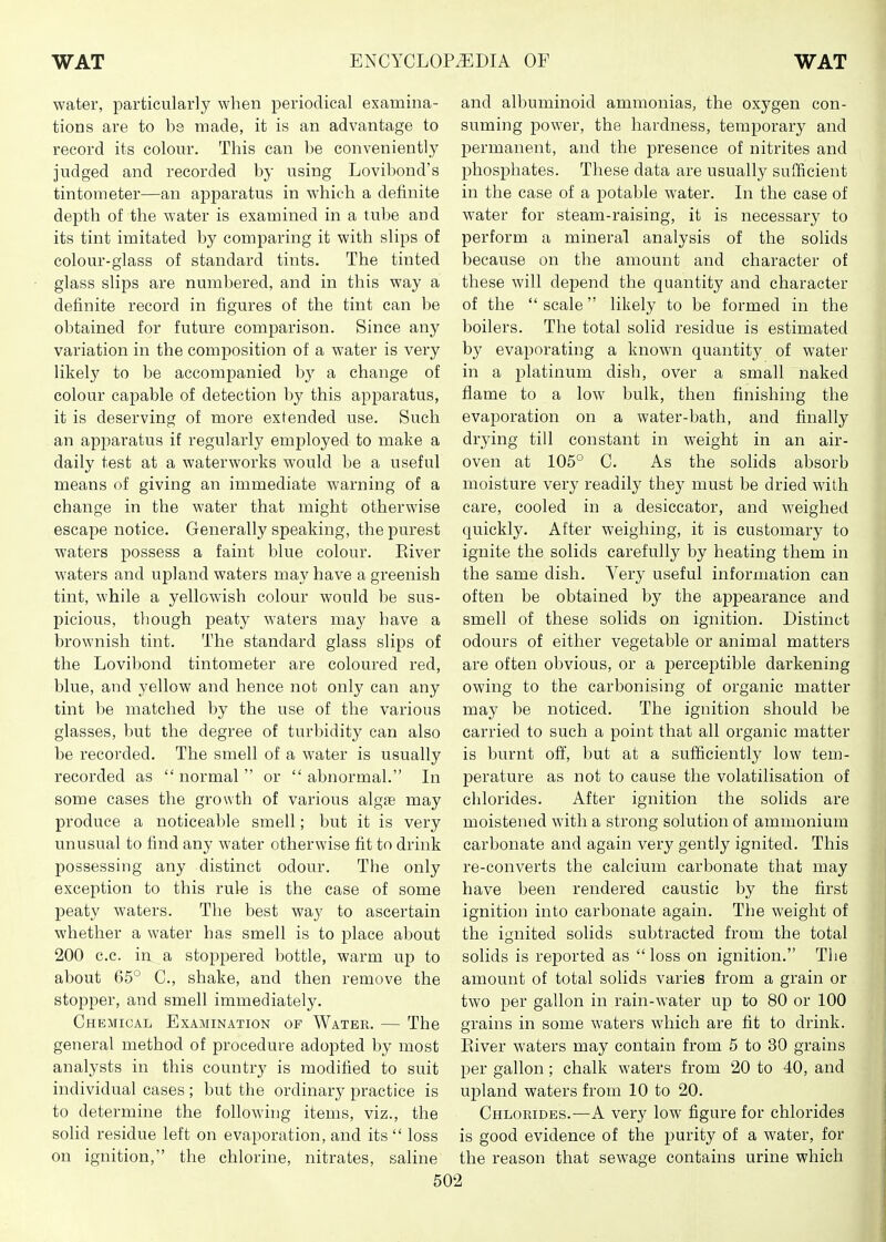 water, particularly when periodical examina- tions are to b8 made, it is an advantage to record its colour. This can be conveniently judged and recorded by using Lovibond's tintometer—an apparatus in which a definite depth of the water is examined in a tube and its tint imitated by comparing it with slips of colour-glass of standard tints. The tinted glass slips are numbered, and in this way a definite record in figures of the tint can be obtained for future comparison. Since any variation in the composition of a water is very likely to be accompanied by a change of colour capable of detection by this apj^aratus, it is deserving of more extended use. Such an apparatus if regularly employed to make a daily test at a waterworks would be a useful means of giving an immediate warning of a change in the water that might otherwise escape notice. Generally speaking, the purest waters possess a faint blue colour. Eiver waters and upland waters may have a greenish tint, while a yellowish colour would be sus- picious, though peaty waters may have a brownish tint. The standard glass slips of the Lovibond tintometer are coloured red, blue, and yellow and hence not only can any tint be matched by the use of the various glasses, but the degree of turbidity can also be recorded. The smell of a water is usually recorded as  normal  or  abnormal. In some cases the growth of various algfe may produce a noticeable smell; but it is very unusual to find any water otherwise fit to drink possessing any distinct odour. The only exception to this rule is the case of some peaty waters. The best way to ascertain whether a water has smell is to place about 200 c.c. in a stoppered bottle, warm up to about 65° C, shake, and then remove the stopper, and smell immediately. Chemical Examination of Water. — The general method of procedure adopted by most analysts in this country is modified to suit individual cases; but the ordinary practice is to determine the following items, viz., the solid residue left on evaporation, and its  loss on ignition, the chlorine, nitrates, saline and albuminoid ammonias, the oxygen con- suming power, the hardness, temporary and permanent, and the presence of nitrites and phosphates. These data are usually sufficient in the case of a potable water. In the case of water for steam-raising, it is necessary to perform a mineral analysis of the solids because on the amount and character of these will depend the quantity and character of the  scale likely to be formed in the boilers. The total solid residue is estimated by evaporating a known quantity of water in a platinum dish, over a small naked flame to a low bulk, then finishing the evaporation on a water-bath, and finally drying till constant in weight in an air- oven at 105° C. As the solids absorb moisture very readily they must be dried with care, cooled in a desiccator, and weighed quickly. After weighing, it is customary to ignite the solids carefully by heating them in the same dish. Very useful information can often be obtained by the appearance and smell of these solids on ignition. Distinct odours of either vegetable or animal matters are often obvious, or a perceptible darkening owing to the carbonising of organic matter may be noticed. The ignition should be carried to such a point that all organic matter is burnt ofi, but at a sufficiently low tem- perature as not to cause the volatilisation of chlorides. After ignition the solids are moistened with a strong solution of ammonium carbonate and again very gently ignited. This re-converts the calcium carbonate that may have been rendered caustic by the first ignition into carbonate again. The weight of the ignited solids subtracted from the total solids is reported as  loss on ignition. The amount of total solids varies from a grain or two per gallon in rain-water up to 80 or 100 grains in some waters which are fit to drink. Eiver waters may contain from 5 to 30 grains per gallon; chalk waters from 20 to 40, and upland waters from 10 to 20. Chlorides.—A very low figure for chlorides is good evidence of the i^urity of a water, for the reason that sewage contains urine which