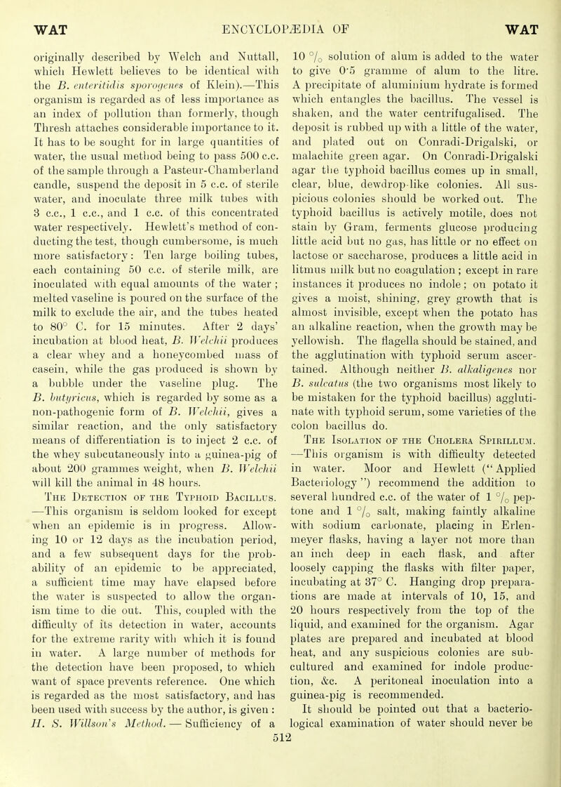 originally described by Welch and Nuttall, which Hewlett believes to be identical with the B. enteiitidis sjioivgencs of Klein).—This organism is regarded as of less importance as an index of pollution than formerly, though Thresh attaches considerable importance to it. It has to be sought for in large quantities of water, the usual method being to pass 500 c.c. of the sample through a Pasteur-Chamberland candle, suspend the deposit in 5 c.c. of sterile water, and inoculate three milk tubes with 3 c.c, 1 c.c, and 1 c.c. of this concentrated water respectively. Hewlett's method of con- ducting the test, though cumbersome, is much more satisfactory: Ten large boiling tubes, each containing 50 c.c. of sterile milk, are inoculated with equal amounts of the water ; melted vaseline is poured on the surface of the milk to exclude the air, and the tubes heated to 80° C. for 15 minutes. After 2 days' incubation at blood heat, B. WelcJiii produces a clear whey and a honeycombed mass of casein, while the gas produced is shown by a bubble under the vaseline plug. The B. Imtijricus, which is regarded by some as a non-pathogenic form of B. WelcJiii, gives a similar reaction, and the only satisfactory means of differentiation is to inject 2 c.c. of the whey subcutaneously into u guinea-pig of about 200 grammes weight, when B. WelcJiii will kill the animal in 48 hours. The Detection of the Typhoid Bacillus. —This organism is seldom looked for except when an epidemic is in progress. Allow- ing 10 or 12 days as the incubation jDeriod, and a few subsequent days for the j^rob- ability of an epidemic to be appreciated, a sufficient time may have elapsed before the water is suspected to allow the organ- ism time to die out. This, coupled with the difficulty of its detection in water, accounts for the extreme rarity with which it is found in water. A large number of methods for the detection have been proposed, to which want of space prevents reference. One which is regarded as the most satisfactory, and has been used with success by the author, is given : H. S. Willsons Method. — Sufficiency of a 5 10 % solution of alum is added to the water to give 0'5 gramme of alum to the litre. A precipitate of aluminium hydrate is formed which entangles the bacillus. The vessel is shaken, and the water centrifugalised. The deposit is rubbed up with a little of the water, and plated out on Conradi-Drigalski, or malachite green agar. On Conradi-Drigalski agar tlie typhoid bacillus comes up in small, clear, blue, dewdrop-like colonies. All sus- picious colonies should be worked out. The typhoid bacillus is actively motile, does not stain by Gram, ferments glucose producing little acid but no gas, has little or no effect on lactose or saccharose, produces a little acid in litmus milk but no coagulation ; except in rare instances it i^roduces no indole; on potato it gives a moist, shining, grey growth that is almost invisible, excej^t when the potato has an alkaline reaction, when the growth may be yellowish. The flagella should be stained, and the agglutination with typhoid serum ascer- tained. Although neither B. alkaligenes nor B. sulcattis (the two organisms most likely to be mistaken for the typhoid bacillus) aggluti- nate with typhoid serum, some varieties of the colon bacillus do. The Isolation of the Choleka Spirillum. —This organism is with difficulty detected in water. Moor and Hewlett ( Applied Bacteriology) recommend the addition to several hundred c.c. of the water of 1 % pep- tone and 1 % salt, making faintly alkaline with sodium carbonate, placing in Erleii- meyer flasks, having a layer not more than an inch deep in each flask, and after loosely capping the flasks with filter paper, incubating at 37° C. Hanging drop prepara- tions are made at intervals of 10, 15, and 20 hours respectively from the top of the liquid, and examined for the organism. Agar plates are prepared and incubated at blood heat, and any suspicious colonies are sub- cultured and examined for indole produc- tion, &c. A peritoneal inoculation into a guinea-pig is recommended. It should be pointed out that a bacterio- logical examination of water should never be