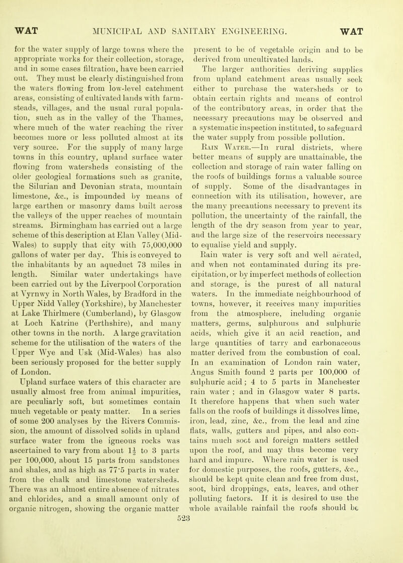 for the water supply of large towns where the appropriate works for their collection, storage, and in some cases filtration, have been carried out. They must be clearly distinguished from the waters flowing from low-level catchment areas, consisting of cultivated lands with farm- steads, villages, and the usual rural popula- tion, such as in the valley of the Thames, where much of the water reaching the river becomes more or less polluted almost at its very source. For the supply of many large towns in this country, upland surface water flowing from watersheds consisting of the older geological formations such ms granite, the Silurian and Devonian strata, mountain limestone, &c., is impounded by means of large earthen or masonry dams built across the valleys of the upper reaches of mountain streams. Birmingham has carried out a large scheme of this description at Elan A'alley (Mid- Wales) to supply that city with 75,000,000 gallons of water per day. This is conveyed to tlie inhabitants by an aqueduct 73 miles in length. Similar water undertakings have been carried out by the Liverpool Corporation at Yyrnwy in North Wales, by Bradford in the Upper Nidd Valley (Yorkshire), by Manchester at Lake Thirlmere (Cumberland), by Glasgow at Loch Katrine (Perthshire), and many other towns in the north. A large gravitation scheme for the utilisation of the waters of the Upper Wye and Usk (Mid-Wales) has also been seriously proposed for the better supply of London. U]3land surface waters of this character are usually almost free from animal impurities, are peculiarly soft, but sometimes contain much vegetable or peaty matter. In a series of some 200 analyses by the Pavers Commis- sion, the amount of dissolved solids in upland surface water from the igneous rocks was ascertained to vary from about 1^ to 3 parts per 100,000, about 15 parts from sandstones and shales, and as high as 77'5 parts in water from the chalk and limestone watersheds. There was an almost entire absence of nitrates and chlorides, and a small amount only of organic nitrogen, showing the organic matter p)resent to be of vegetable origin and to be derived from uncultivated lands. The larger authorities deriving supf)lies from upland catchment areas usually seek either to purchase the watersheds or to obtain certain rights and means of control of the contributory areas, in order that the necessary precautions may be observed and a systematic inspection instituted, to safeguard the water supply from possible pollution. Eain Water.—In rural districts, where better means of sup)ply are unattainable, the collection and storage of rain water falling on the roofs of buildings forms a valuable source of supply. Some of the disadvantages in connection with its utilisation, however, are the many precautions necessary to prevent its l^ollution, the uncertainty of the rainfall, the length of the dry season from year to year, and the large size of the reservoirs necessary to equalise yield and supply. Plain water is very soft and well aerated, and when not contaminated during its pre- cipitation, or by imperfect methods of collection and storage, is the purest of all natural waters. In the immediate neighbourhood of towns, however, it receives many impurities from the atmosphere, including organic matters, germs, sulphurous and sulphuric acids, which give it an acid reaction, and large quantities of tarry and carbonaceous matter derived from the combustion of coal. In an examination of London rain water, Angus Smith found 2 parts per 100,000 of sulphuric acid; 4 to 5 parts in Manchester rain water ; and in Glasgow water 8 parts. It therefore happens that when such water falls on the roofs of buildings it dissolves lime, iron, lead, zinc, &c., from the lead and zinc flats, walls, gutters and pipes, and also con- tains much soot and foreign matters settled upon the roof, and may thus become very hard and impure. Where rain water is used for domestic purposes, the roofs, gutters, &c., should be kept quite clean and free from dust, soot, bird droppings, cats, leaves, and other polluting factors. If it is desired to use the whole available rainfall the roofs should bt