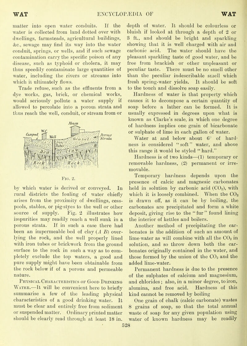 matter into open water conduits. If the water is collected from land dotted over with dwellings, farmsteads, agricultural buildings, &c., sewage may find its way into the water conduit, springs, or wells, and if such sewage contamination carry the specific poison of any disease, such as typhoid or cholera, it may thus speedily contaminate large quantities of water, including the rivers or streams into which it ultimately flows. Trade refuse, such as the effluents from a dye works, gas, brick, or chemical works, would seriously pollute a water supply if allowed to percolate into a porous strata and tluis reach the well, conduit, or stream from or House by which water is derived or conveyed. In rural districts the fouling of water chiefly arises from the proximity of dwellings, cess- pools, stables, or pig-styes to the well or other source of supply. Fig. 2 illustrates how impurities may readily reach a well sunk in a porous strata. If in such a case there had been an impermeable bed of clay {A B) over- lying the rock, and the well properly lined with iron tubes or brickwork from the ground surface to the rock in such a way as to com- pletely exclude the top waters, a good and pure supply might have been obtainable from the rock below if of a porous and permeable nature. Physical Characteristics of Good Drinking Water.—It will be convenient here to briefly summarise a few of the leading physical characteristics of a good drinking water. It must be clear and entirely free from sediment or suspended matter. Ordinary printed matter should be clearly read through at least 18 in. depth of water. It should be colourless or bluish if looked at through a depth of 2 or 3 ft., and should be bright and sparkling showing that it is well charged with air and carbonic acid. The water should have the pleasant sparkling taste of good water, and be free from brackish or other unpleasant or peculiar taste. There must be no smell other than the peculiar indescribable smell which fresh spring-water yields. It should be soft to the touch and dissolve soap easily. Hardness of water is that property which causes it to decompose a certain quantity of soap before a lather can be formed. It is usually expressed in degrees upon what is known as Clarke's scale, in which one degree of hardness implies one grain of bicarbonate or sulphate of lime in each gallon of water. Water at and below about 6° of hard- ness is considered soft water, and above this range it would be styled  hard. Hardness is of two kinds—(1) temporary or removable hardness, (2) permanent or irre- movable. Temporary hardness depends upon the presence of calcic and magnesic carbonates held in solution by carbonic acid (CO2), with which it is loosely combined. When the CO2 is drawn off, as it can be by boiling, the carbonates are precipitated and form a white deposit, giving rise to the  fur  found lining the interior of kettles and boilers. Another method of precipitating the car- bonates is the addition of such an amount of lime-water as will combine with all the CO2 in solution, and so throw down both the car- bonates originally contained in the water, and those formed by the union of the CO2 and the added lime-water. Permanent hardness is due to the presence of the sulphates of calcium and magnesium, and chlorides ; also, in a minor degree, to iron, alumina, and free acid. Hardness of this kind cannot be removed by boiling One grain of chalk (calcic carbonate) wastes 8 grains of soap, so that the total annual waste of soap for any given population using water of known hardness may be readily