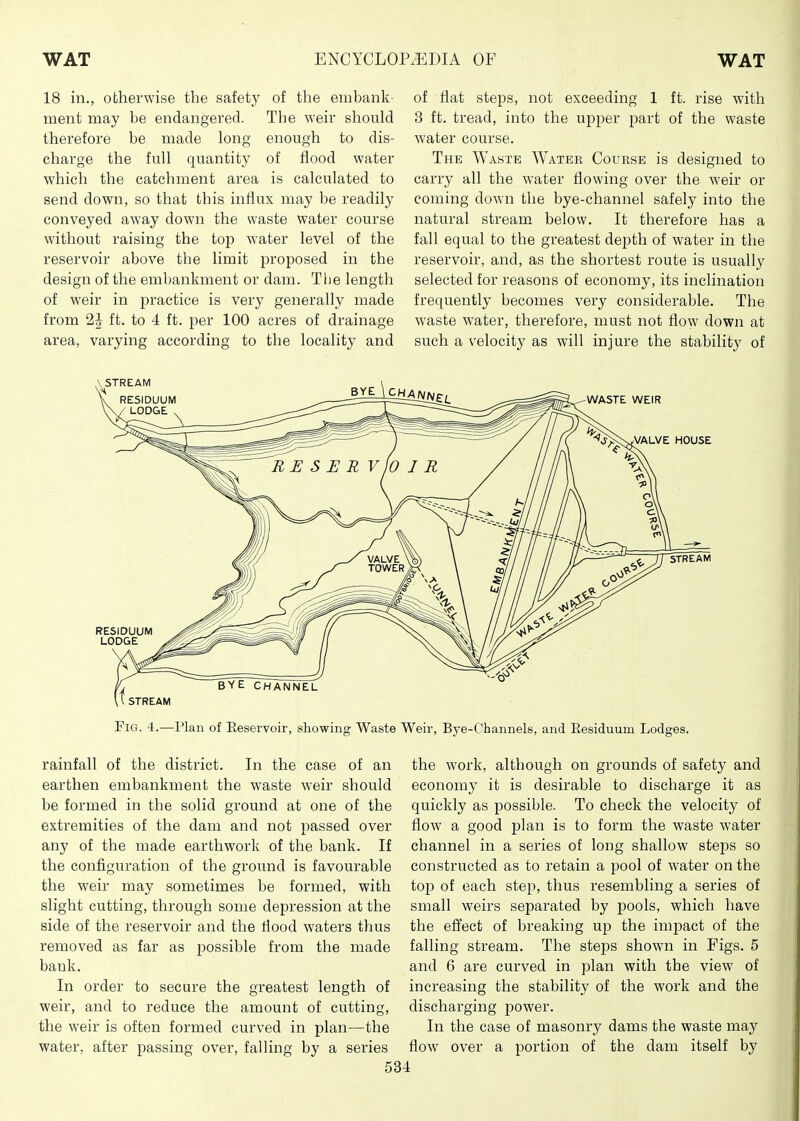 18 in., otherwise the safety of the embank- ment may be endangered. The weir should therefore be made long enough to dis- charge the full quantity of flood water which the catchment area is calculated to send down, so that this influx may be readily conveyed away down the waste water course without raising the top w'ater level of the reservoir above the limit proposed in the design of the embankment or dam. The length of weir in practice is very generally made from 2J ft. to 4 ft. per 100 acres of drainage area, varying according to the locality and of flat steps, not exceeding 1 ft. rise with 3 ft. tread, into the upper part of the waste water course. The Waste Water Course is designed to carry all the water flowing over the weir or coming down the bye-channel safely into the natural stream below. It therefore has a fall equal to the greatest depth of water in the reservoir, and, as the shortest route is usually selected for reasons of economy, its inclination frequently becomes very considerable. The waste water, therefore, must not flow down at such a velocity as will injure the stability of Fig. 4.—Plan of Eeservoir, showing Waste Weir, Bye-Channels, and Eesiduum Lodges. rainfall of the district. In the case of an earthen embankment the waste weir should be formed in the solid ground at one of the extremities of the dam and not passed over any of the made earthwork of the bank. If the configuration of the ground is favourable the weir may sometimes be formed, with slight cutting, through some depression at the side of the reservoir and the flood waters thus removed as far as possible from the made bank. In order to secure the greatest length of weir, and to reduce the amount of cutting, the weir is often formed curved in plan—the water, after passing over, falling by a series the work, although on grounds of safety and economy it is desirable to discharge it as quickly as possible. To check the velocity of flow a good plan is to form the waste water channel in a series of long shallow steps so constructed as to retain a pool of water on the top of each step, thus resembling a series of small weirs separated by pools, which have the effect of breaking up the impact of the falling stream. The steps shown in Figs. 5 and 6 are curved in plan with the view of increasing the stability of the work and the discharging power. In the case of masonry dams the waste may flow over a portion of the dam itself by