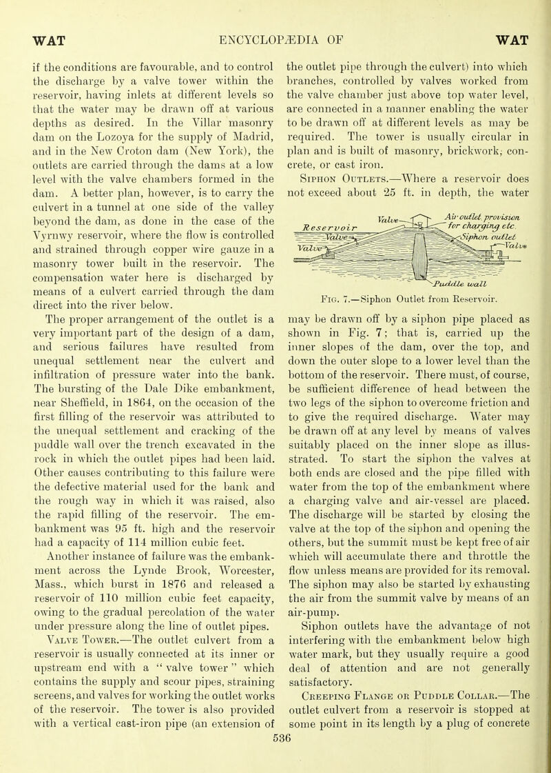 if the conditions are favourable, and to control the discharge by a valve tower within the reservoir, having inlets at different levels so that the water may be drawn off at various depths as desired. In the Villar masonry dam on the Lozoya for the supply of Madrid, and in the New Croton dam (New York), the outlets are carried through the dams at a low level with the valve chambers formed in the dam. A better plan, however, is to carry the culvert in a tunnel at one side of the valley beyond the dam, as done in the case of the Vyrnwy reservoir, where the flow is controlled and strained through copper wire gauze in a masonry tower built in the reservoir. The compensation water here is discharged by means of a culvert carried through the dam direct into the river below. The proper arrangement of the outlet is a very important part of the design of a dam, and serious failures have resulted from unequal settlement near the culvert and infiltration of pressure water into the bank. The bursting of the Dale Dike embankment, near Sheffield, in 1864, on the occasion of the first filling of the reservoir was attributed to the unequal settlement and cracking of the puddle wall over the trench excavated in the rock in which the outlet pipes had been laid. Other causes contributing to this failure were the defective material used for the bank and the rough way in which it was raised, also the rapid filling of the reservoir. The em- bankment was 95 ft. high and the reservoir had a capacity of 114 million cubic feet. Another instance of failure was the embank- ment across the Lynde Brook, Worcester, Mass., which burst in 1876 and released a reservoir of 110 million cubic feet capacity, owing to the gradual percolation of the water under pressure along the line of outlet pipes. Valve Tower.—The outlet culvert from a reservoir is usually connected at its inner or upstream end with a  valve tower  which contains the supply and scour pipes, straining- screens, and valves for working the outlet works of the reservoir. The tower is also provided with a vertical cast-iron pipe (an extension of the outlet pipe through the culvert) into which branches, controlled by valves worked from the valve chamber just above top water level, are connected in a manner enabling the water to be drawn off at different levels as may be required. The tower is usually circular in plan and is built of masonry, brickwork,- con- crete, or cast iron. Siphon Outlets.—Where a reservoir does not exceed about 25 ft. in depth, the water Reservoir Ail-outlet, ■provision ~ for choir^Lng etc Siphon, pid.let' -Valv ^PvuoUUe luaZV Fig. 7.—Siphon Outlet from Eeservoir. may be drawn off by a siphon pipe placed as shown in Fig. 7; that is, carried the inner slopes of the dam, over the top, and down the outer slope to a lower level than the bottom of the reservoir. There must, of course, be sufficient difference of head between the two legs of the siphon to overcome friction and to give the required discharge. Water may be drawn off at any level by means of valves suitably placed on the inner slope as illus- strated. To start the siphon the valves at both ends are closed and the pipe filled with water from the top of the embankment where a charging valve and air-vessel are j^laced. The discharge will be started by closing the valve at the top of the siphon and opening the others, but the summit must be kept free of air which will accumulate there and throttle the flow unless means are provided for its removal. The siphon may also be started by exhausting the air from the summit valve by means of an air-pump. Siphon outlets have the advantage of not interfering with the embankment below high water mark, but they usually require a good deal of attention and are not generally satisfactory. Creeping Flange or Puddle Collar.—The outlet culvert from a reservoir is stopped at some point in its length by a plug of concrete