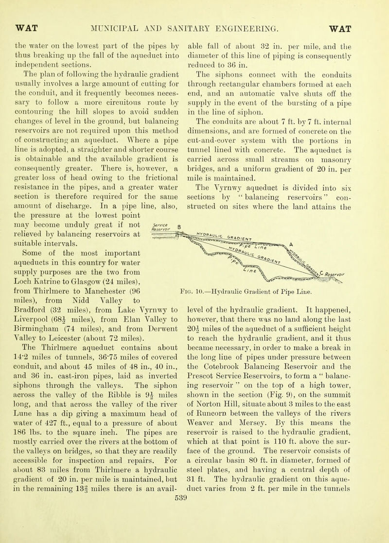 the water on the lowest part of the pipes by thus breaking up the fall of the aqueduct into independent sections. The j)lan of following the hydraulic gradient usually involves a large amount of cutting for the conduit, and it frequently becomes neces- sary to follow a more circuitous route by contouring the hill slopes to avoid sudden changes of level in the ground, but balancing reservoirs are not required upon this method of constructing an aqueduct. Where a pipe line is adopted, a straighter and shorter course is obtainable and the available gradient is consequently greater. There is, however, a greater loss of head owing to the frictional resistance in the pipes, and a greater water section is therefore required for the same amount of discharge. In a pipe line, also, the pressure at the lowest point may become unduly great if not relieved by balancing reservoirs at suitable intervals. Some of the most important aqueducts in this country for water supply 2)urposes are the two from Loch Katrine to Glasgow (24 miles), from Thirlmere to Manchester (96 miles), from Nidd Valley to Bradford (32 miles), from Lake Vyrnwy to Liverpool (68J miles), from Elan Valley to Birmingham (74 miles), and from Derwent Valley to Leicester (about 72 miles). The Thirlmere aqueduct contains about 142 miles of tunnels, 36'75 miles of covered conduit, and about 45 miles of 48 in., 40 in., and 36 in. cast-iron pipes, laid as inverted siphons through the valleys. The siphon across the valley of the Ribble is 9^ miles long, and that across the valley of the river Lune has a dip giving a maximum head of water of 427 ft., equal to a jDressure of about 186 lbs. to the square inch. The pipes are mostly carried over the rivers at the bottom of the valleys on bridges, so that they are readily accessible for inspection and repairs. For al)Out 83 miles from Thirlmere a hydraulic gradient of 20 in. per mile is maintained, but in the remaining IBf miles there is an avail- able fall of about 32 in. per mile, and the diameter of this line of piping is consequently reduced to 36 in. The siphons connect with the conduits through rectangular chambers formed at each end, and an automatic valve shuts off the supply in the event of the bursting of a pipe in the line of siphon. The conduits are about 7 ft. by 7 ft. internal dimensions, and are formed of concrete on the cut-and-cover system with the portions in tunnel lined with concrete. The aqueduct is carried across small streams on masonry bridges, and a uniform gradient of 20 in. per mile is maintained. The Vyrnwy aqueduct is divided into six sections by  balancing reservoirs con- structed on sites where the land attains the Fig. 10.—Hydraulic Gradient of Pipe Line. level of the hydraulic gradient. It happened, however, that there was no land along the last 20^ miles of the aqueduct of a sufficient height to reach the hydraulic gradient, and it thus became necessary, in order to make a break in the long line of pipes under pressure between the Cotebrook Balancing Reservoir and the Prescot Service Reservoirs, to form a  balanc- ing reservoir  on the top of a high tower, shown in the section (Fig. 9), on the summit of Norton Hill, situate about 3 miles to the east of Runcorn between the valleys of the rivers Weaver and Mersey. By this means the reservoir is raised to the hydraulic gradient, which at that point is 110 ft. above the sur- face of the ground. The reservoir consists of a circular basin 80 ft. in diameter, formed of steel plates, and having a central depth of 31 ft. The hydraulic gradient on this aque- duct varies from 2 ft. per mile in the tunnels