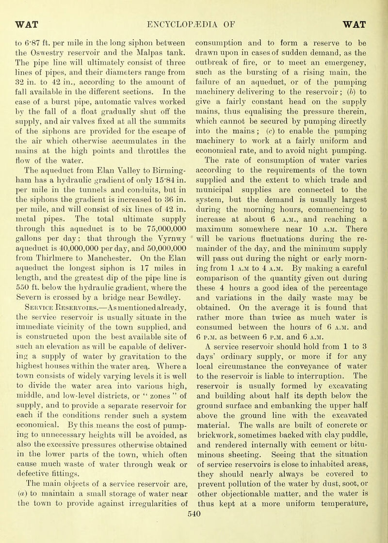 to 6'87 ft. per mile in the long siphon between the Oswestry reservoir and the Malpas tank. The pipe line will ultimately consist of three lines of pipes, and their diameters range from 32 in. to 42 in., according to the amount of fall available in the different sections. In the case of a burst pipe, automatic valves worked by the fall of a float gradually shut off the suj^ply, and air valves fixed at all the summits of the siphons are provided for the escape of the air which otherwise accumulates in the mains at the high points and throttles the flow of the water. The aqueduct from Elan Valley to Birming- ham has a hydraulic gradient of only 15'84 in. per mile in the tunnels and conduits, but in the siphons the gradient is increased to 36 in. per mile, and will consist of six lines of 42 in. metal pipes. The total ultimate supply through this aqueduct is to be 75,000,000 gallons per day; that through the Vyrnwy aqueduct is 40,000,000 per day, and 50,000,000 from Thirlmere to Manchester. On the Elan aqueduct the longest siphon is 17 miles in length, and the greatest dip of the pipe line is 550 ft. below the hydraulic gradient, where the Severn is crossed by a bridge near Bewdley. Service Reservoirs.—As mentioned already, the service reservoir is usually situate in the immediate vicinity of the town supplied, and is constructed upon the best available site of such an elevation as will be capable of deliver- ing a supply of water by gravitation to the highest houses within the water area. Where a town consists of widely varying levels it is well to divide the water area into various high, middle, and low-level districts, or  zones  of supply, and to provide a separate reservoir for each if the conditions render such a system economical. By this .means the cost of pump- ing to unnecessary heights will be avoided, as also the excessive pressures otherwise obtained in the lower parts of the town, which often cause much waste of water through weak or defective fittings. The main objects of a service reservoir are, («) to maintain a small storage of water near the town to provide against irregularities of consumi^tion and to form a reserve to be drawn upon in cases of sudden demand, as the outbreak of fire, or to meet an emergency, such as the bursting of a rising main, the failure of an aqueduct, or of the jjumping machinery delivering to the reservoir; (b) to give a fairly constant head on the supply mains, thus equalising the pressure therein, which cannot be secured by pumping directly into the mains ; (e) to enable the pumping machinery to work at a fairly uniform and economical rate, and to avoid night pumping. The rate of consumption of water varies according to the requirements of the town supplied and the extent to which trade and municipal supplies are connected to the system, but the demand is usually largest during the morning hours, commencing to increase at about 6 a.m., and reaching a maximum somewhere near 10 a.m. There will be various fluctuations during the re- mainder of the day, and the minimum supply will pass out during the night or early morn- ing from 1 A.M to 4 a.m. By making a careful comparison of the quantity given out during these 4 hours a good idea of the percentage and variations in the daily waste may be obtained. On the average it is found that rather more than twice as much water is consumed between the hours of 6 a.m. and 6 P.M. as between 6 p.m. and 6 a.m. A service reservoir should hold from 1 to 3 days' ordinary supply, or more if for any local circumstance the conveyance of water to the reservoir is liable to interruption. The reservoir is usually formed by excavating and building about half its depth below the ground surface and embanking the upper half above the ground line with the excavated material. The walls are built of concrete or brickwork, sometimes backed with clay puddle, and rendered internally with cement or bitu- minous sheeting. Seeing that the situation of service reservoirs is close to inhabited areas, they should nearly always be covered to prevent pollution of the water by dust, soot, or other objectionable matter, and the water is thus kept at a more uniform temperature,