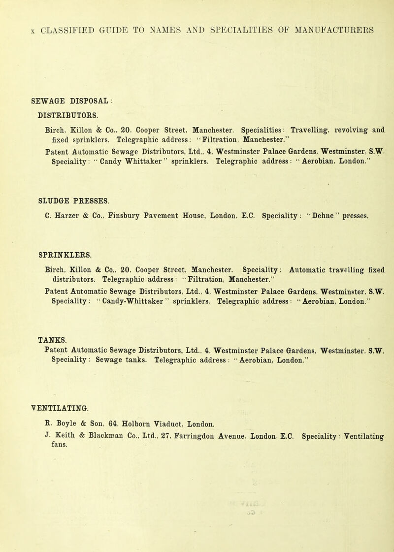 SEWAGE DISPOSAL : DISTRIBUTORS. Birch, Killon & Co., 20, Cooper Street, Manchester. Specialities: Travelling, revolving and fixed sprinklers. Telegraphic address: Filtration, Manchester. Patent Automatic Sewage Distributors, Ltd., 4, Westminster Palace Gardens, Westminster, S.W. Speciality:  Candy Whittaker  sprinklers. Telegraphic address: Aerobian, London. SLUDGE PRESSES. C. Harzer & Co., Finsbury Pavement House, London, E.C. Speciality: Dehne presses. SPRINKLERS. Birch, Killon & Co., 20, Cooper Street, Manchester. Speciality: Automatic travelling fixed distributors. Telegraphic address: Filtration, Manchester. Patent Automatic Sewage Distributors, Ltd., 4, Westminster Palace Gardens, Westminster, S.W. Speciality:  Candy-Whittaker  sprinklers, Telegraphic address :  Aerobian, London. TANKS. Patent Automatic Sewage Distributors, Ltd., 4, Westminster Palace Gardens, Westminster, S.W. Speciality: Sewage tanks. Telegraphic address: Aerobian, London. VENTILATING. R. Boyle & Son, 64, Holborn Viaduct, London. J. Keith & Blackman Co., Ltd., 27, Farringdon Avenue, London, E.C. Speciality: Ventilating fans.