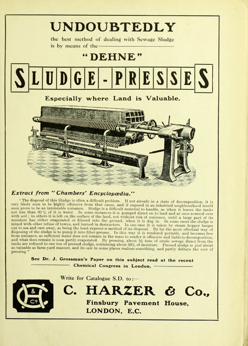 UNDOUBTEDLY the best method of deahng with Sewage Sludge is by means of the DEHNE 99 LUDGE-PRESSE Especially where Land is Valuable. Extract from Chambers* Encyclopcedia. ■■ The disposal of this Sludge is often a difficult problem. If not already in a state of decomposition it is very likely soon to be highly offensive from that cause, and if exposed in an inhabited neighbourhood would soon prove to be an intolerable nuisance. Sludge is a difficult material to handle, as when it leaves the tank<< not less than 90 % of it is water. In some instances it is pumped direct on to land and at once covered over with soil ; in others it is left on the surface of the land, not without risk of nuisance, until a large part of its moisture has either evaporated or filtered into the ground, when it is dug in. In some cases the sludge is mixed with other refuse of towns, and burned in destructors. In one case it is taken by steam hopper barees out to sea and cast away, as being the least expensive method of its disposal. By far the most effectual way of disposing of the sludge is to pump it into filter-presses. In this way it is rendered portable and becomes free from nuisance, as sufficient water does not remain in the mass to render it offensive and liable to decomposition and what does remain is soon partly evaporated. By pressing, about 5i tons of crude sewage direct from the tanks are reduced to one ton of pressed sludge, containing about 50% of moisture. Pressed sludge is just'about as valuable as farm-yard manure, and its sale in some places realises something, and partly defrays the cost of pressing. See Dr. J. Grossman's Paper on this subject read at the recent Chemical Congress in London. Write for Catalogue S.D. to:— I C. HARZER 6 Co., Finsbury Pavement House, LONDON, E,C.