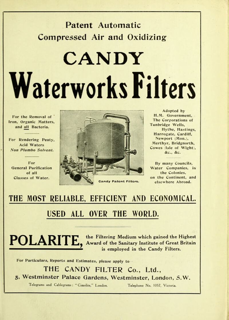 Patent Automatic Compressed Air and Oxidizing CANDY Waterworks Filters For the Removal of Iron, Organic Matters, and all Bacteria. For Rendering Peaty, Acid Waters Non PI umbo Solvent. For General Purification of all Classes of Water. Candy Patent Filters. Adopted by H.M. Government, The Corporations of Tunbridge Wells, Hythe, Hastings, Harrogate, Cardiff, Newport (Mon.l, Merthyr, Bridgnorth, Cowes Isle of Wight , &c., &c. By many Councils, Water Companies, in the Colonies, on the Continent, and elsewhere Abroad. THE MOST RELIABLE. EFFICIENT AND ECONOMICAL. USED ALL OVER THE WORLD. POLARITE, the Filtering Medium which gained the Highest Award of the Sanitary Institute of Great Britain is employed in the Candy Filters. For Particulars, Reports and Estimates, please apply to THE CANDY FILTER Co., Ltd., 5, Westminster Palace Gardens, Westminster, London, S.W. Telegrams and Cablegrams :  Cimolite, London. Telephone No. 1057, Victoria.