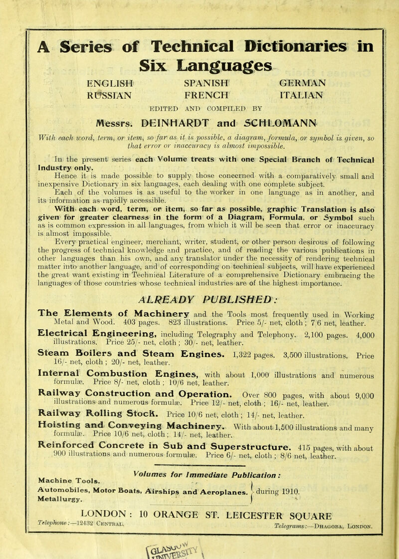 A Series of Technical Dictionaries in Six Languages ENGLISH SPANISH GERMAN RmsIAN FRENCH ITALIAN EDITED AND COMPILED BY Messrs. DEINHARDT and SCHLOMANN With each xcord, term, or item^ so far as it is possible, a diagravi, formula, or symbol is given, so that error or inaccuracy is almost impossible. In the present series each Volume treats with one Special Branch of Technical Industry only. Hence it is made possible to supply those concerned with a comparatively small and inexpensive Dictionary in six languages, each dealing with one complete subject. Each of the volumes is as useful to the worker in one language as in another, and its information as rapidly accessible. With each word, term, or item, so far as possible, graphic Translation is also given for greater clearness in the form of a Diagram, Formula, or Symbol such as is common expression in all languages, from which it will be seen that error or inaccuracy is almost impossible. Every practical engineer, merchant, writer, student, or other person desirous of following the progress of technical knowledge and practice, and of reading the various publications in other languages than his own, and any translator under the necessity of rendering technical matter into another language, and of corresponding on technical subjects, will have expei'ienced the great want existing in Technical Literature of a comprehensive Dictionary embracing the languages of those countries whose technical industries are of the highest importance. ALREADY PUBLISHED : The Elements of Machinery and the Tools most frequently used in Working Metal and Wood. 403 pages. 823 illustrations. Price 5/- net, cloth; 7 6 net, leather. Electrical Engineering, including Telegraphy and Telephony. 2,100 pages. 4,000 illustrations. Price 25/- net, cloth ; 30/- net, leather. Steam Boilers and Steam Engines. 1,822 pages. 8,500 illustrations. Price 16/- net, cloth ; 20/- net, leather. Internal Combustion Engines, with about 1,000 illustrations and numerous formulas. Price 8/- net, cloth ; 10/6 net, leather. Railway Construction and Operation. Over 800 pages, with about 9,000 illustrations and numerous formulae. Price 12/- net, cloth ; 16/- net, leather. Railway Rolling Stock. Price 10/6 net, cloth ; 14/- net, leather. Hoisting and Conveying Machinery. With about 1,600 illustrations and many formulae. Price 10/6 net, cloth; 14/- net, leather. Reinforced Concrete in Sub and Superstructure. 415 pages, with about 900 illustrations and numerous formulae. Price 6/- net, cloth ; 8/6 net, leather. Volumes for Immediate Publication: Machine Tools. \ Automobiles, Motor Boats, Airships and Aeroplanes, during 1910. Metallurgy. j LONDON : 10 ORANGE ST. LEICESTER SQUARE TeUph^e:-lUBi Centeau r./.^ra,«s:-DHAGOBA, London.