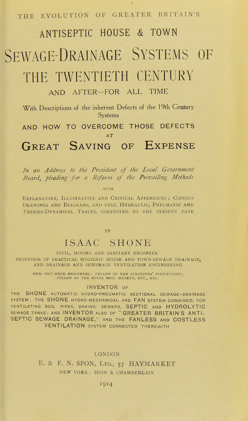 THE EVOLUTION OF GREATER BRITAIN'S ANTISEPTIC HOUSE & TOWN Sewage-Drainage Systems of the twentieth century AND AFTER—FOR ALL TIME With Descriptions of the inherent Defects of the 19th Century Systems AND HOW TO OVERCOME THOSE DEFECTS AT Great Saving of Expense In an Address to the President of the Local Governmetit Board, pleading for a Reform of the Prevailing Methods WITH Explanatory, iLLUSTUAXivii and Critical Appenuices ; Copious Drawings and Diagrams, and full Hydraulic, Pneumatic and Thermo-Dynamical Tables, corrected to the present date BY ISAAC SHONE civil, mining and sanitary engineer professor of practical hygienic house and town-sewage drainage, AND drainage AND SEWERAGE VENTILATION ENGINEERING MEM. INST. MECH. ENGINEERS ; FELLOW OF THE SURVEYORS' INSTITUTION; FELLOW OF THE ROYAL MET. SOCIETY, ETC., ETC. INVENTOR OF THE SHONE AUTOMATIC HYDRO-PNEUMATIC SECTIONAL SEWAGE-DRAINAGE SYSTEM; THE SHONE HYDRO-MECHANICAL AND FAN SYSTEM COMBINED, FOR VENTILATING SOIL PIPES. DRAINS. SEWERS. SEPTIC AND HYDROLYTIC SEWAGE TANKS; AND INVENTOR ALSO OF GREATER BRITAIN'S ANTI- SEPTIC SEWAGE DRAINAGE, and the FANLESS and COSTLESS VENTILATION system connected therewith LONDON E. & F. N. SPON, Ltd., 57 HAYMARKET NEW YORK : SPON & CHAMBERLAIN 1914